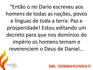 “Então o rei Dario escreveu aos
homens de todas as nações, povos
e línguas de toda a terra: Paz e
prosperidade! Estou editando um
decreto para que nos domínios do
império os homens temam e
reverenciem o Deus de Daniel...
 