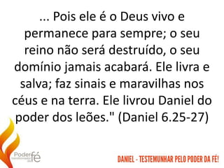 ... Pois ele é o Deus vivo e
permanece para sempre; o seu
reino não será destruído, o seu
domínio jamais acabará. Ele livra e
salva; faz sinais e maravilhas nos
céus e na terra. Ele livrou Daniel do
poder dos leões." (Daniel 6.25-27)
 