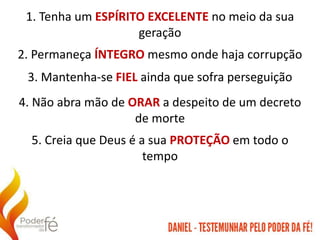 1. Tenha um ESPÍRITO EXCELENTE no meio da sua
geração
2. Permaneça ÍNTEGRO mesmo onde haja corrupção
3. Mantenha-se FIEL ainda que sofra perseguição
4. Não abra mão de ORAR a despeito de um decreto
de morte
5. Creia que Deus é a sua PROTEÇÃO em todo o
tempo
 