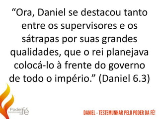 “Ora, Daniel se destacou tanto
entre os supervisores e os
sátrapas por suas grandes
qualidades, que o rei planejava
colocá-lo à frente do governo
de todo o império.” (Daniel 6.3)
 