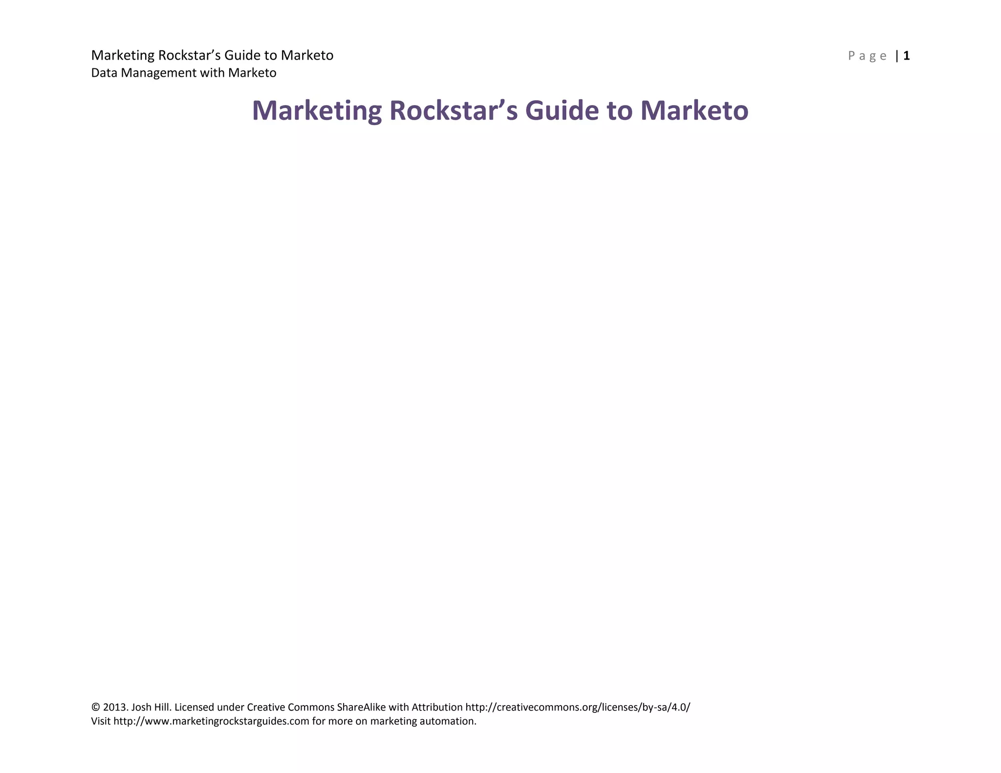Marketing Rockstar’s Guide to Marketo P a g e | 1
Data Management with Marketo
© 2013. Josh Hill. Licensed under Creative Commons ShareAlike with Attribution http://creativecommons.org/licenses/by-sa/4.0/
Visit http://www.marketingrockstarguides.com for more on marketing automation.
Marketing Rockstar’s Guide to Marketo
 