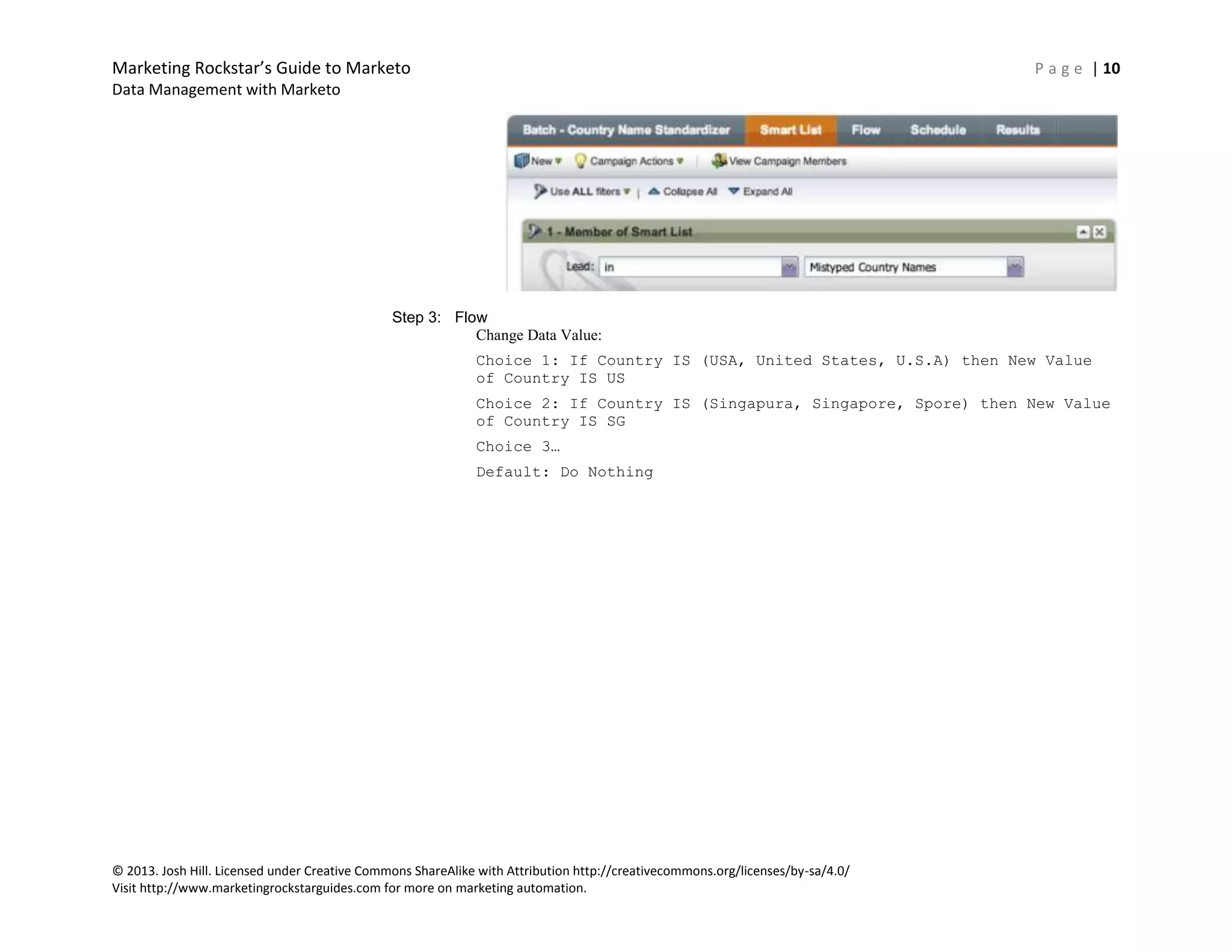 Marketing Rockstar’s Guide to Marketo P a g e | 10
Data Management with Marketo
© 2013. Josh Hill. Licensed under Creative Commons ShareAlike with Attribution http://creativecommons.org/licenses/by-sa/4.0/
Visit http://www.marketingrockstarguides.com for more on marketing automation.
Step 3: Flow
Change Data Value:
Choice 1: If Country IS (USA, United States, U.S.A) then New Value
of Country IS US
Choice 2: If Country IS (Singapura, Singapore, Spore) then New Value
of Country IS SG
Choice 3…
Default: Do Nothing
 