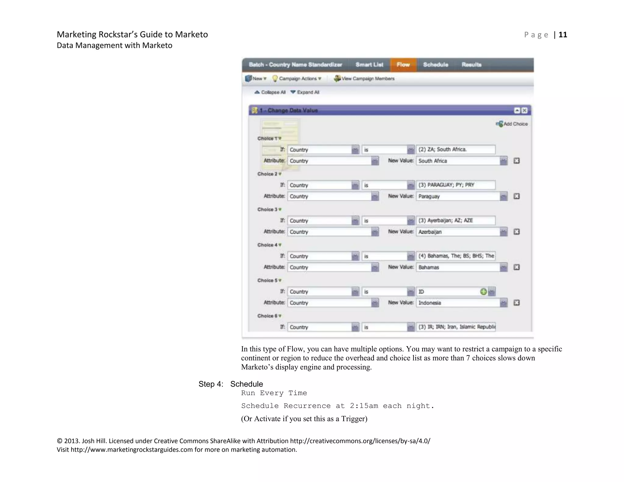 Marketing Rockstar’s Guide to Marketo P a g e | 11
Data Management with Marketo
© 2013. Josh Hill. Licensed under Creative Commons ShareAlike with Attribution http://creativecommons.org/licenses/by-sa/4.0/
Visit http://www.marketingrockstarguides.com for more on marketing automation.
In this type of Flow, you can have multiple options. You may want to restrict a campaign to a specific
continent or region to reduce the overhead and choice list as more than 7 choices slows down
Marketo’s display engine and processing.
Step 4: Schedule
Run Every Time
Schedule Recurrence at 2:15am each night.
(Or Activate if you set this as a Trigger)
 