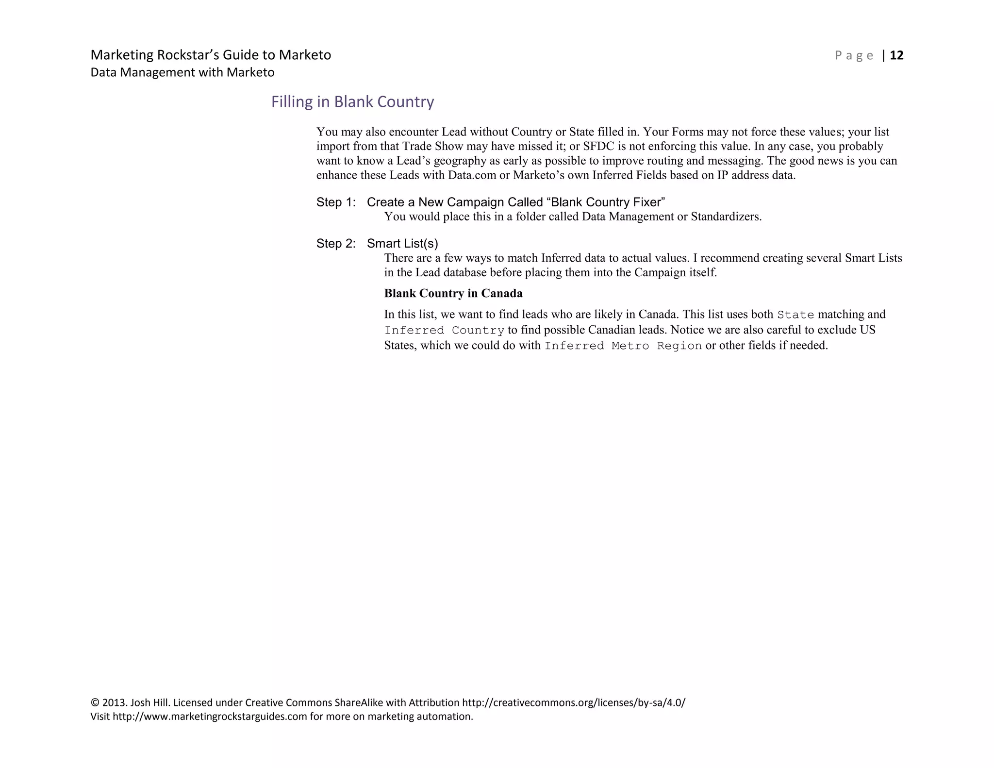 Marketing Rockstar’s Guide to Marketo P a g e | 12
Data Management with Marketo
© 2013. Josh Hill. Licensed under Creative Commons ShareAlike with Attribution http://creativecommons.org/licenses/by-sa/4.0/
Visit http://www.marketingrockstarguides.com for more on marketing automation.
Filling in Blank Country
You may also encounter Lead without Country or State filled in. Your Forms may not force these values; your list
import from that Trade Show may have missed it; or SFDC is not enforcing this value. In any case, you probably
want to know a Lead’s geography as early as possible to improve routing and messaging. The good news is you can
enhance these Leads with Data.com or Marketo’s own Inferred Fields based on IP address data.
Step 1: Create a New Campaign Called “Blank Country Fixer”
You would place this in a folder called Data Management or Standardizers.
Step 2: Smart List(s)
There are a few ways to match Inferred data to actual values. I recommend creating several Smart Lists
in the Lead database before placing them into the Campaign itself.
Blank Country in Canada
In this list, we want to find leads who are likely in Canada. This list uses both State matching and
Inferred Country to find possible Canadian leads. Notice we are also careful to exclude US
States, which we could do with Inferred Metro Region or other fields if needed.
 
