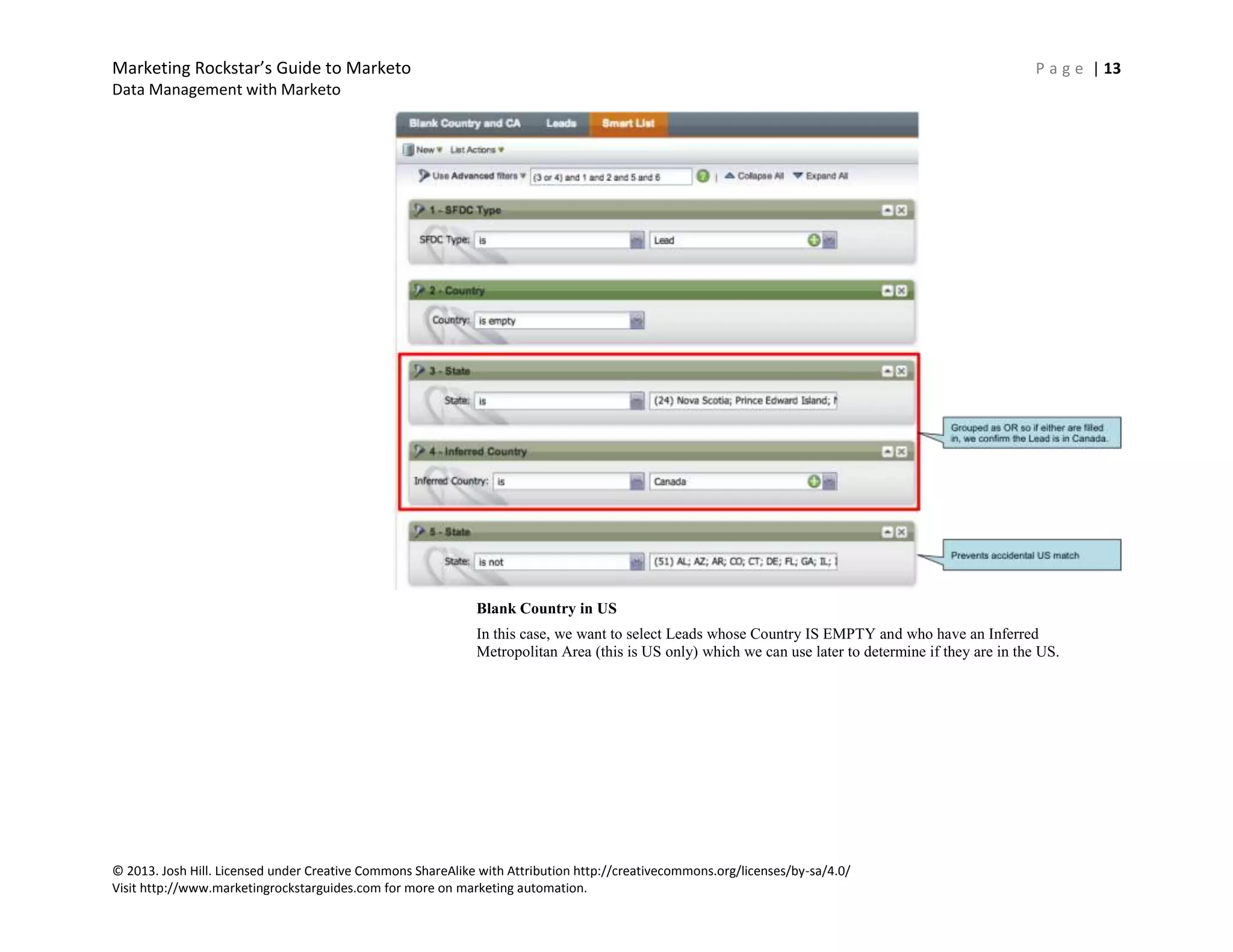 Marketing Rockstar’s Guide to Marketo P a g e | 13
Data Management with Marketo
© 2013. Josh Hill. Licensed under Creative Commons ShareAlike with Attribution http://creativecommons.org/licenses/by-sa/4.0/
Visit http://www.marketingrockstarguides.com for more on marketing automation.
Blank Country in US
In this case, we want to select Leads whose Country IS EMPTY and who have an Inferred
Metropolitan Area (this is US only) which we can use later to determine if they are in the US.
 