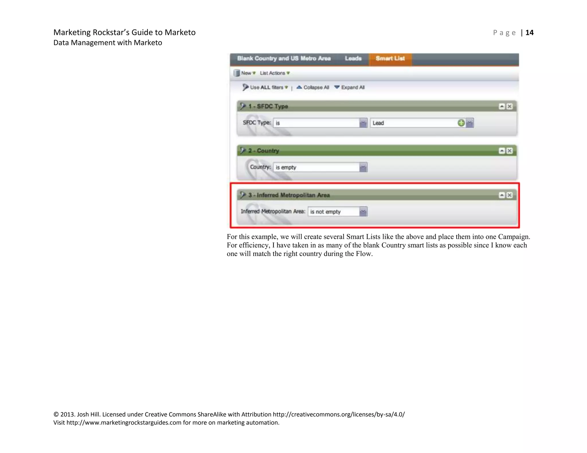 Marketing Rockstar’s Guide to Marketo P a g e | 14
Data Management with Marketo
© 2013. Josh Hill. Licensed under Creative Commons ShareAlike with Attribution http://creativecommons.org/licenses/by-sa/4.0/
Visit http://www.marketingrockstarguides.com for more on marketing automation.
For this example, we will create several Smart Lists like the above and place them into one Campaign.
For efficiency, I have taken in as many of the blank Country smart lists as possible since I know each
one will match the right country during the Flow.
 