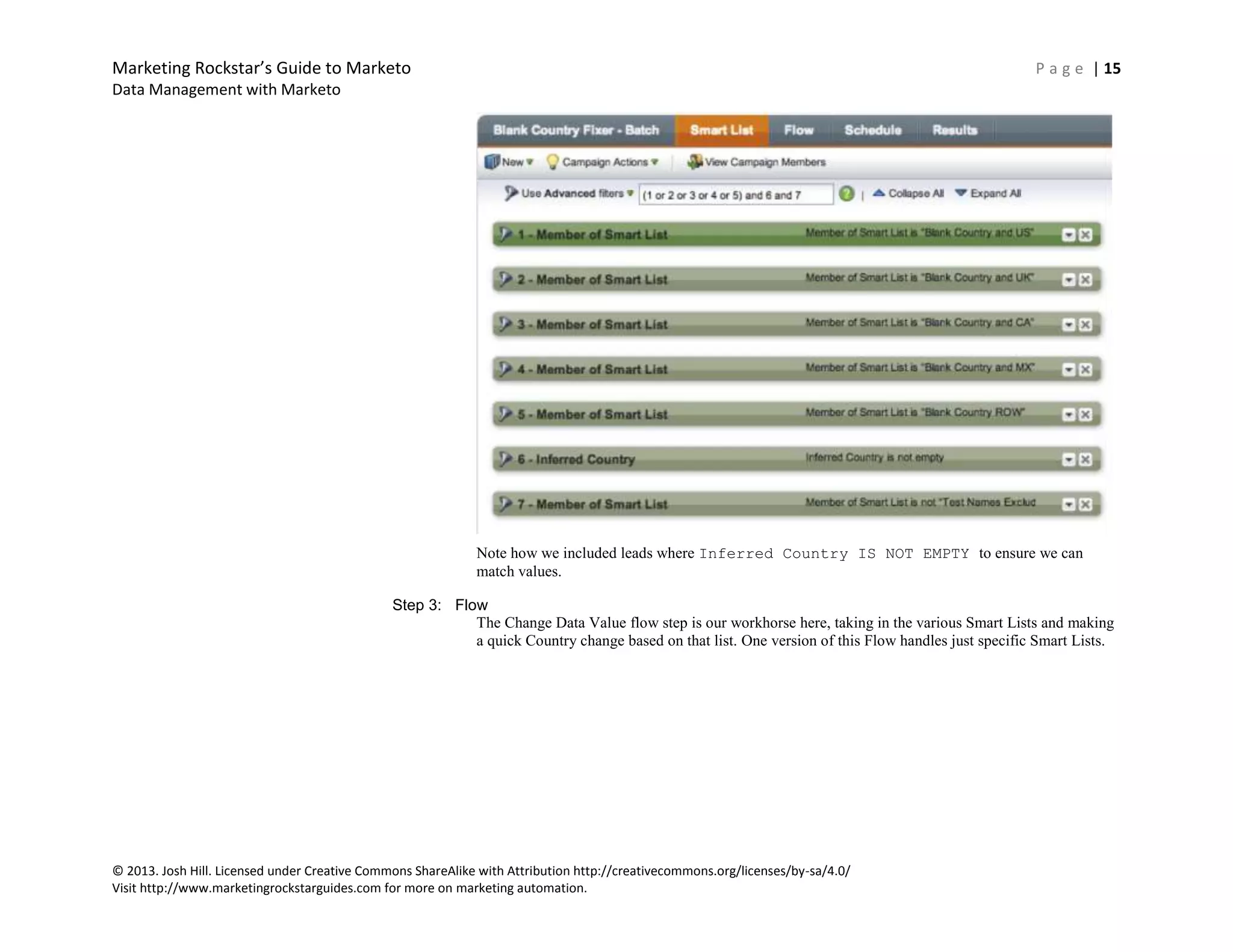 Marketing Rockstar’s Guide to Marketo P a g e | 15
Data Management with Marketo
© 2013. Josh Hill. Licensed under Creative Commons ShareAlike with Attribution http://creativecommons.org/licenses/by-sa/4.0/
Visit http://www.marketingrockstarguides.com for more on marketing automation.
Note how we included leads where Inferred Country IS NOT EMPTY to ensure we can
match values.
Step 3: Flow
The Change Data Value flow step is our workhorse here, taking in the various Smart Lists and making
a quick Country change based on that list. One version of this Flow handles just specific Smart Lists.
 