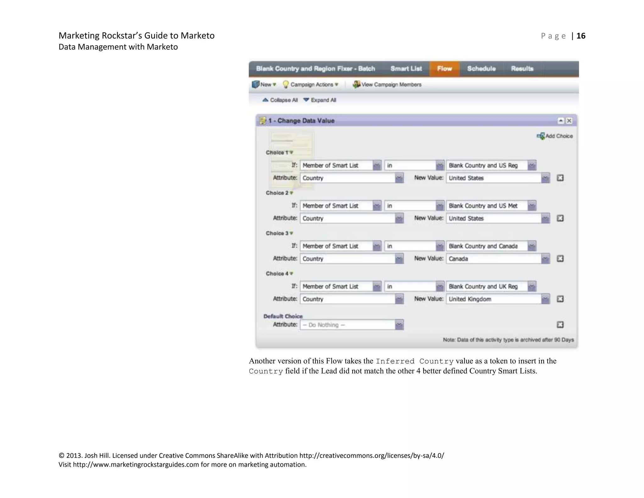 Marketing Rockstar’s Guide to Marketo P a g e | 16
Data Management with Marketo
© 2013. Josh Hill. Licensed under Creative Commons ShareAlike with Attribution http://creativecommons.org/licenses/by-sa/4.0/
Visit http://www.marketingrockstarguides.com for more on marketing automation.
Another version of this Flow takes the Inferred Country value as a token to insert in the
Country field if the Lead did not match the other 4 better defined Country Smart Lists.
 