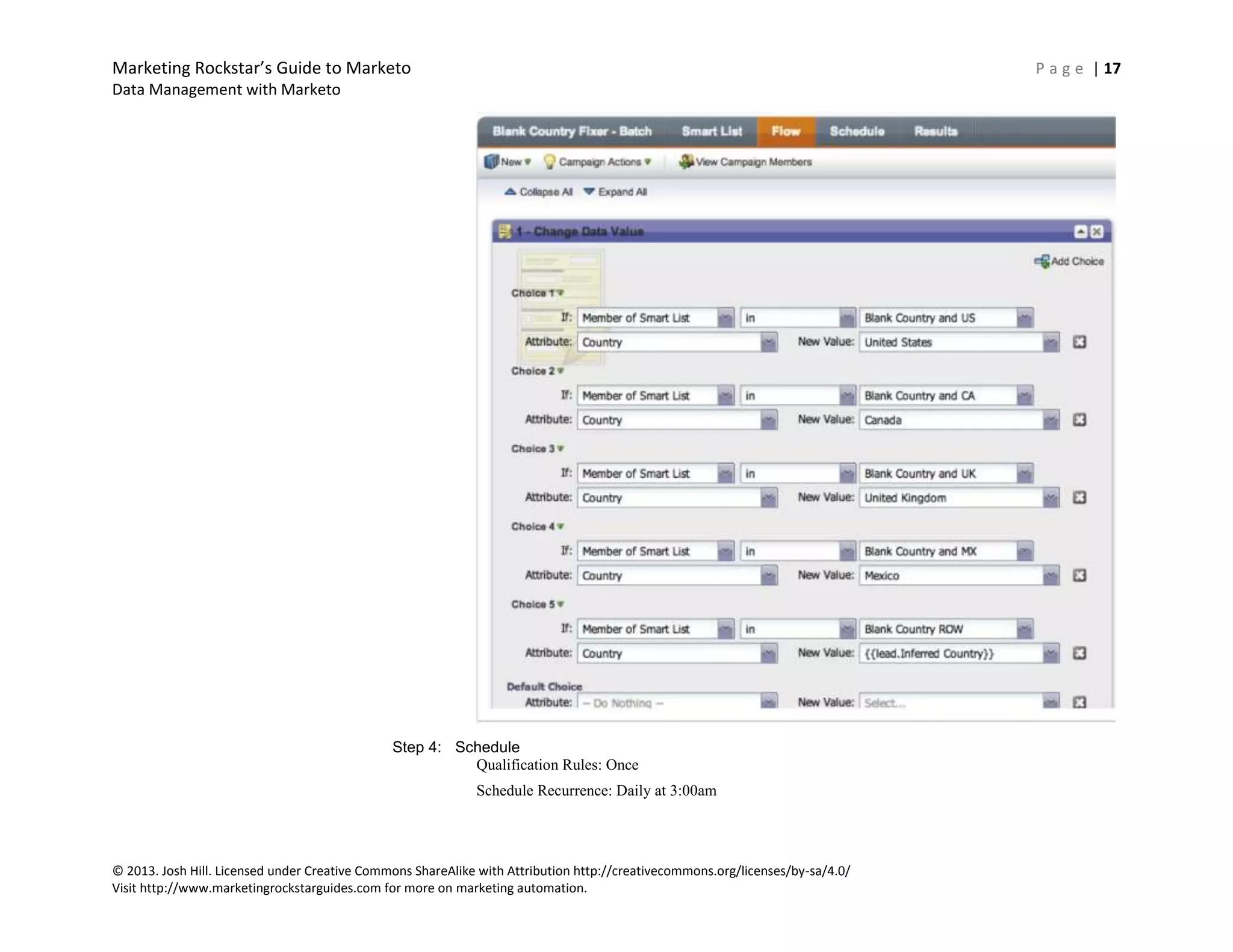 Marketing Rockstar’s Guide to Marketo P a g e | 17
Data Management with Marketo
© 2013. Josh Hill. Licensed under Creative Commons ShareAlike with Attribution http://creativecommons.org/licenses/by-sa/4.0/
Visit http://www.marketingrockstarguides.com for more on marketing automation.
Step 4: Schedule
Qualification Rules: Once
Schedule Recurrence: Daily at 3:00am
 