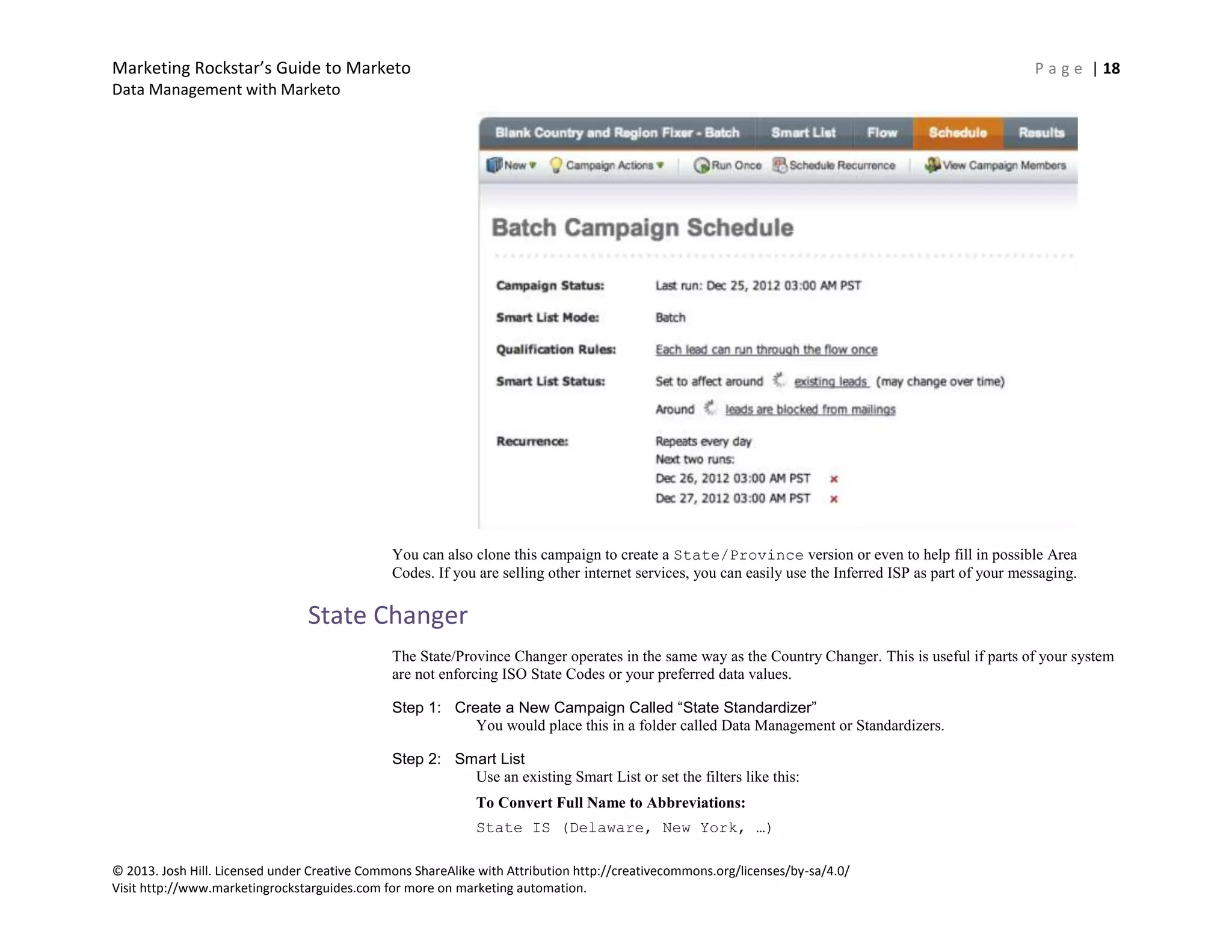 Marketing Rockstar’s Guide to Marketo P a g e | 18
Data Management with Marketo
© 2013. Josh Hill. Licensed under Creative Commons ShareAlike with Attribution http://creativecommons.org/licenses/by-sa/4.0/
Visit http://www.marketingrockstarguides.com for more on marketing automation.
You can also clone this campaign to create a State/Province version or even to help fill in possible Area
Codes. If you are selling other internet services, you can easily use the Inferred ISP as part of your messaging.
State Changer
The State/Province Changer operates in the same way as the Country Changer. This is useful if parts of your system
are not enforcing ISO State Codes or your preferred data values.
Step 1: Create a New Campaign Called “State Standardizer”
You would place this in a folder called Data Management or Standardizers.
Step 2: Smart List
Use an existing Smart List or set the filters like this:
To Convert Full Name to Abbreviations:
State IS (Delaware, New York, …)
 