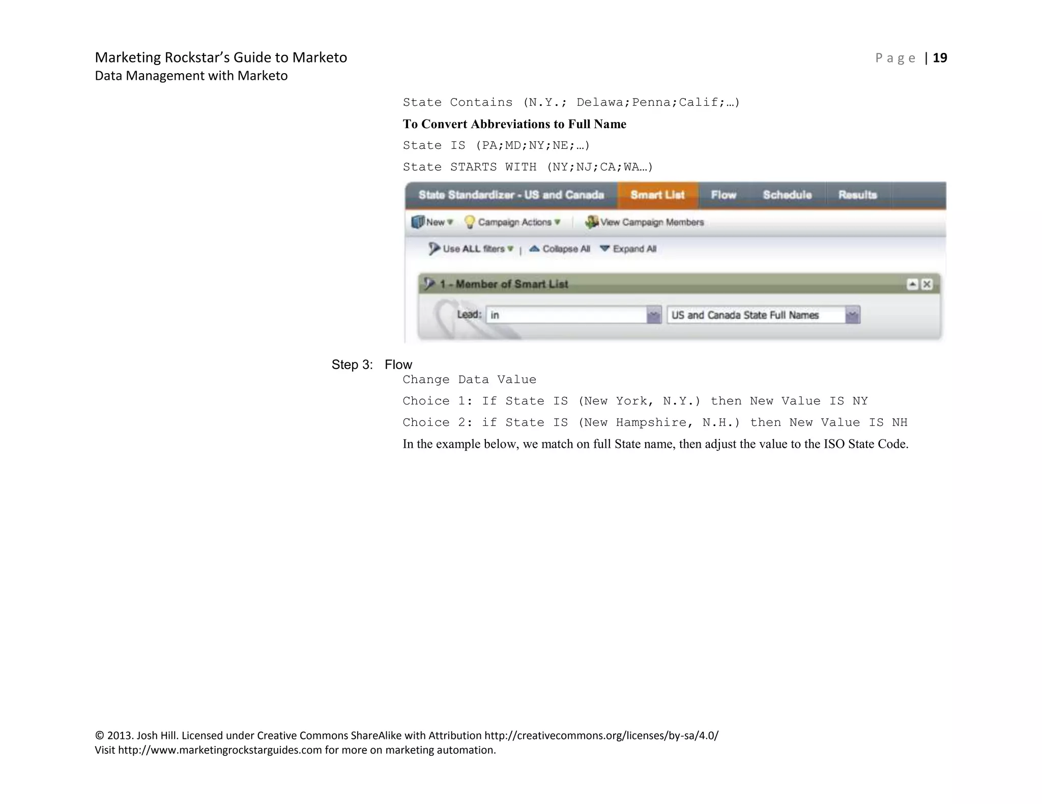 Marketing Rockstar’s Guide to Marketo P a g e | 19
Data Management with Marketo
© 2013. Josh Hill. Licensed under Creative Commons ShareAlike with Attribution http://creativecommons.org/licenses/by-sa/4.0/
Visit http://www.marketingrockstarguides.com for more on marketing automation.
State Contains (N.Y.; Delawa;Penna;Calif;…)
To Convert Abbreviations to Full Name
State IS (PA;MD;NY;NE;…)
State STARTS WITH (NY;NJ;CA;WA…)
Step 3: Flow
Change Data Value
Choice 1: If State IS (New York, N.Y.) then New Value IS NY
Choice 2: if State IS (New Hampshire, N.H.) then New Value IS NH
In the example below, we match on full State name, then adjust the value to the ISO State Code.
 