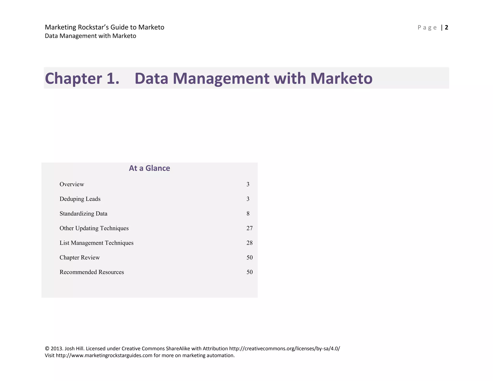 Marketing Rockstar’s Guide to Marketo P a g e | 2
Data Management with Marketo
© 2013. Josh Hill. Licensed under Creative Commons ShareAlike with Attribution http://creativecommons.org/licenses/by-sa/4.0/
Visit http://www.marketingrockstarguides.com for more on marketing automation.
Chapter 1. Data Management with Marketo
At a Glance
Overview 3
Deduping Leads 3
Standardizing Data 8
Other Updating Techniques 27
List Management Techniques 28
Chapter Review 50
Recommended Resources 50
 