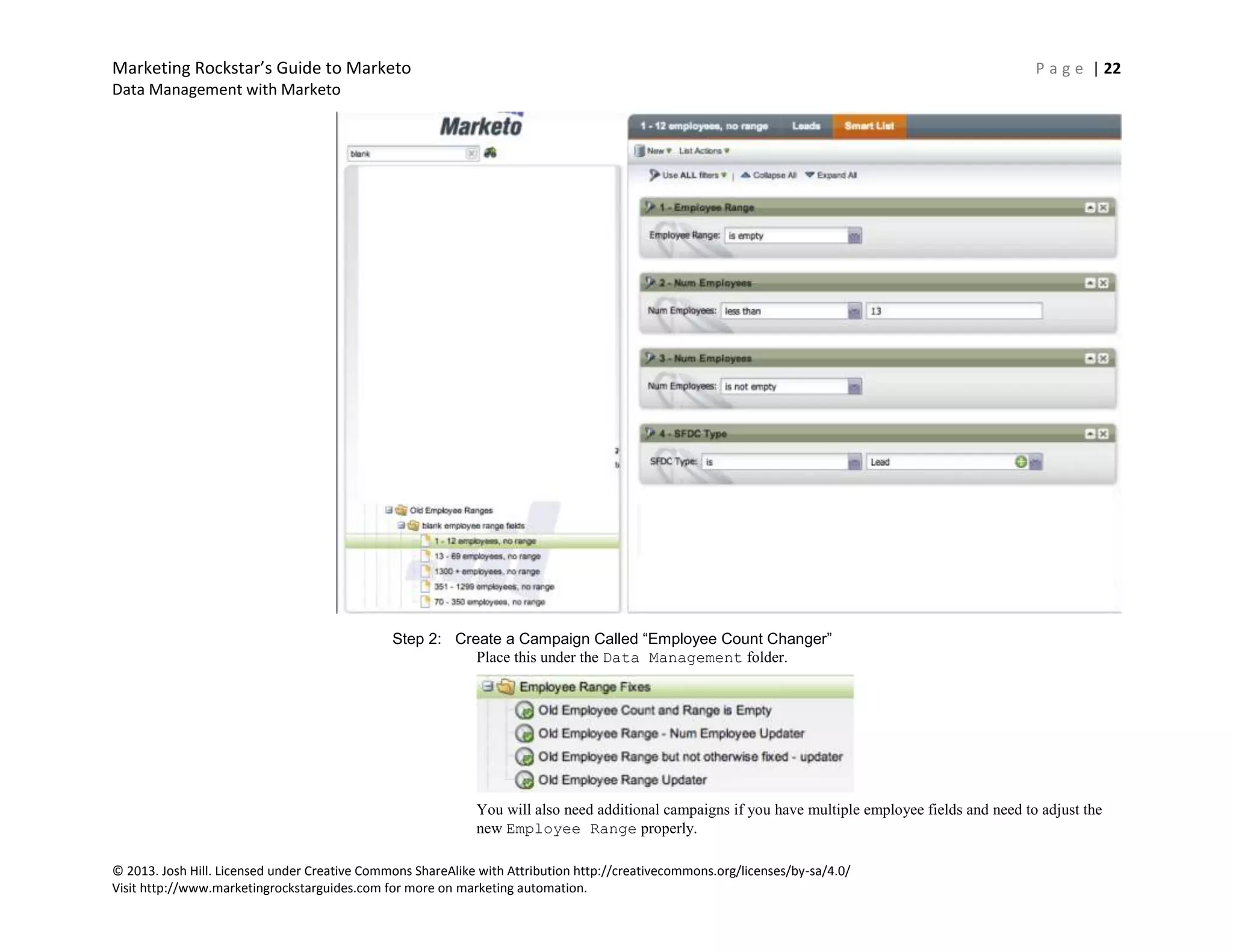 Marketing Rockstar’s Guide to Marketo P a g e | 22
Data Management with Marketo
© 2013. Josh Hill. Licensed under Creative Commons ShareAlike with Attribution http://creativecommons.org/licenses/by-sa/4.0/
Visit http://www.marketingrockstarguides.com for more on marketing automation.
Step 2: Create a Campaign Called “Employee Count Changer”
Place this under the Data Management folder.
You will also need additional campaigns if you have multiple employee fields and need to adjust the
new Employee Range properly.
 