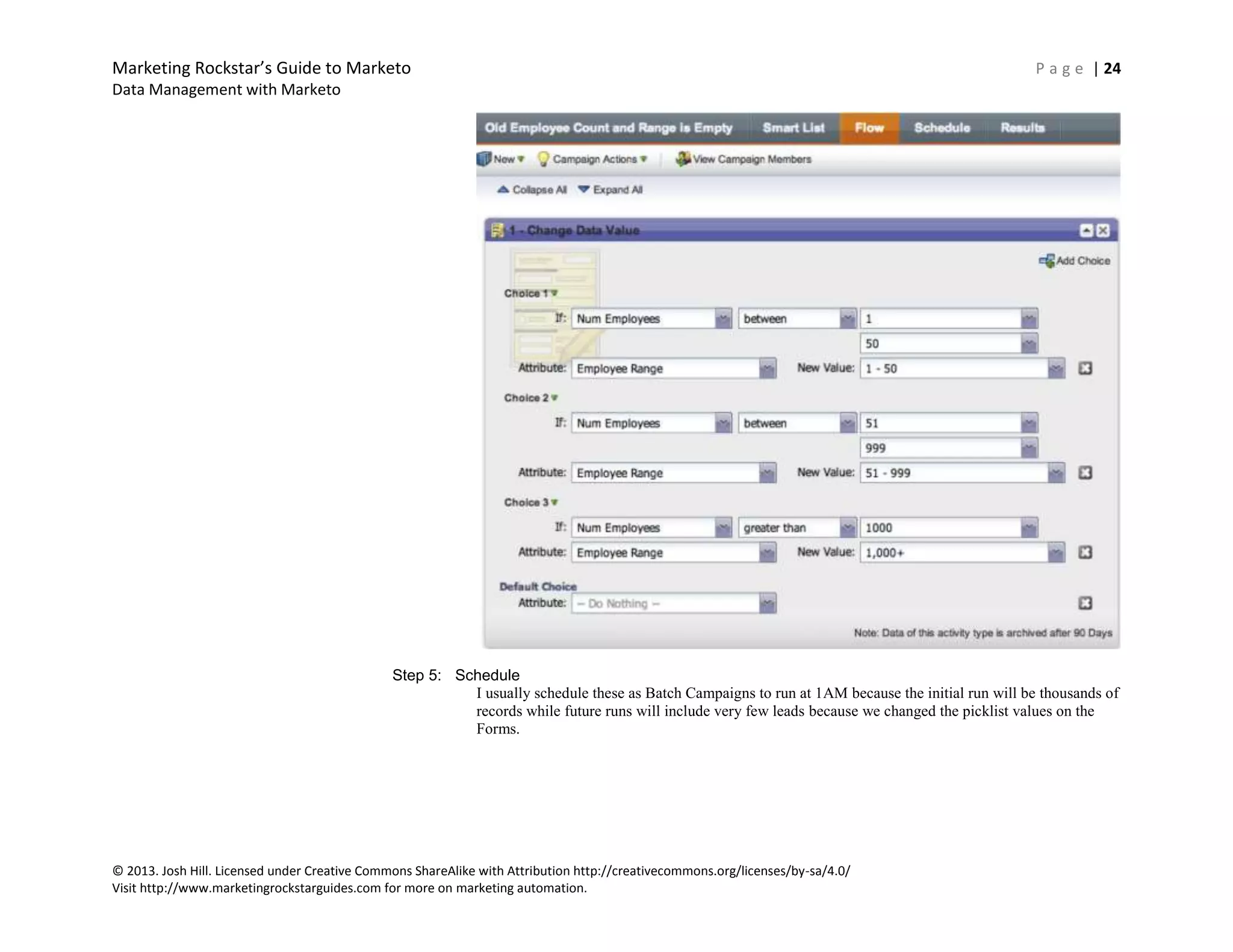 Marketing Rockstar’s Guide to Marketo P a g e | 24
Data Management with Marketo
© 2013. Josh Hill. Licensed under Creative Commons ShareAlike with Attribution http://creativecommons.org/licenses/by-sa/4.0/
Visit http://www.marketingrockstarguides.com for more on marketing automation.
Step 5: Schedule
I usually schedule these as Batch Campaigns to run at 1AM because the initial run will be thousands of
records while future runs will include very few leads because we changed the picklist values on the
Forms.
 