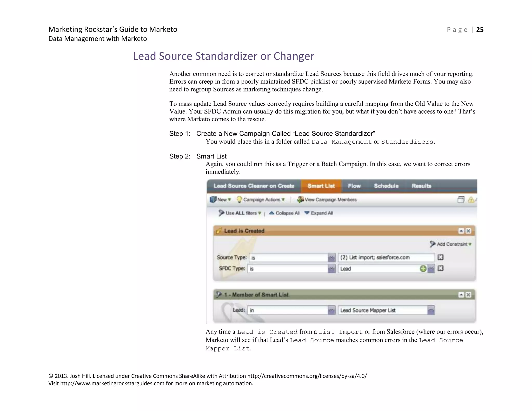 Marketing Rockstar’s Guide to Marketo P a g e | 25
Data Management with Marketo
© 2013. Josh Hill. Licensed under Creative Commons ShareAlike with Attribution http://creativecommons.org/licenses/by-sa/4.0/
Visit http://www.marketingrockstarguides.com for more on marketing automation.
Lead Source Standardizer or Changer
Another common need is to correct or standardize Lead Sources because this field drives much of your reporting.
Errors can creep in from a poorly maintained SFDC picklist or poorly supervised Marketo Forms. You may also
need to regroup Sources as marketing techniques change.
To mass update Lead Source values correctly requires building a careful mapping from the Old Value to the New
Value. Your SFDC Admin can usually do this migration for you, but what if you don’t have access to one? That’s
where Marketo comes to the rescue.
Step 1: Create a New Campaign Called “Lead Source Standardizer”
You would place this in a folder called Data Management or Standardizers.
Step 2: Smart List
Again, you could run this as a Trigger or a Batch Campaign. In this case, we want to correct errors
immediately.
Any time a Lead is Created from a List Import or from Salesforce (where our errors occur),
Marketo will see if that Lead’s Lead Source matches common errors in the Lead Source
Mapper List.
 
