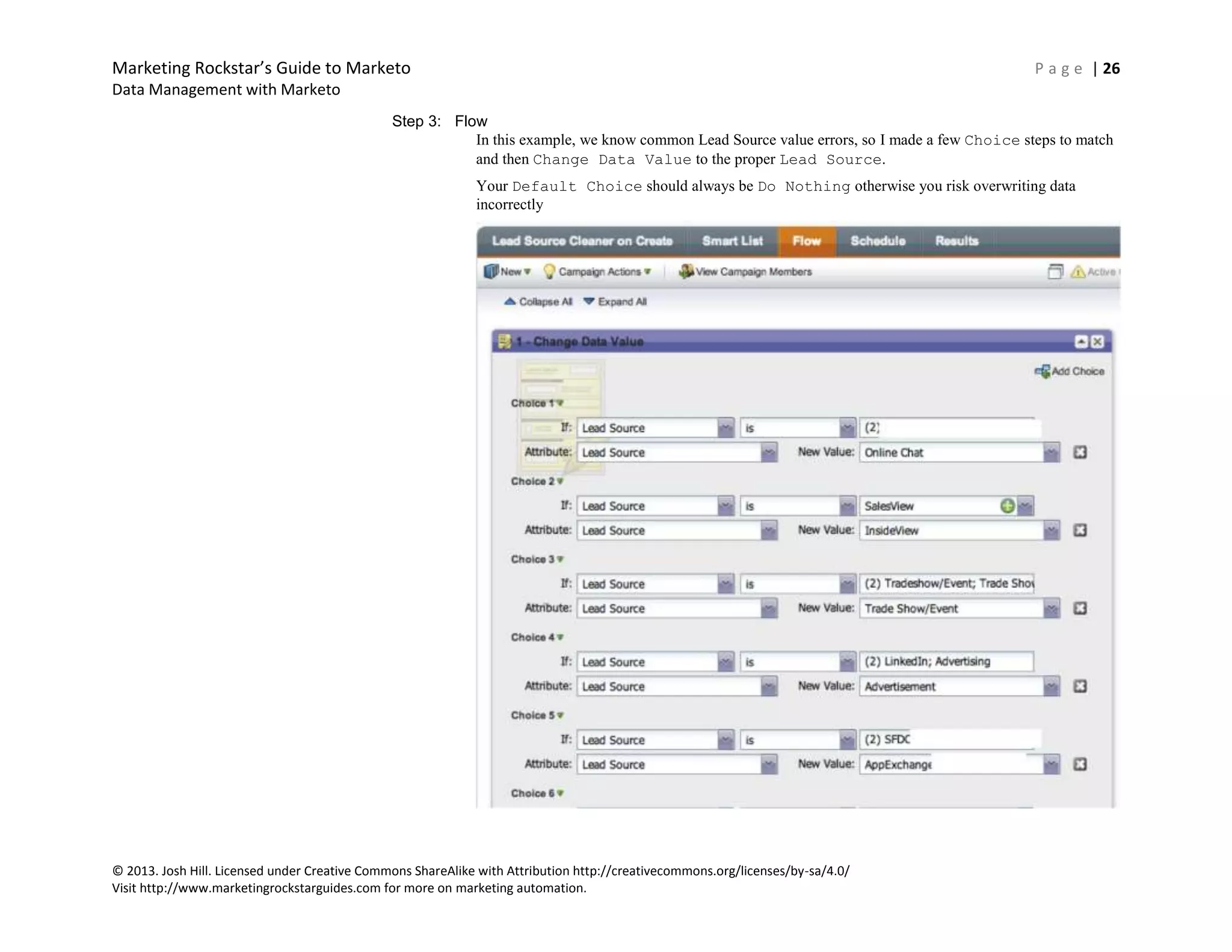 Marketing Rockstar’s Guide to Marketo P a g e | 26
Data Management with Marketo
© 2013. Josh Hill. Licensed under Creative Commons ShareAlike with Attribution http://creativecommons.org/licenses/by-sa/4.0/
Visit http://www.marketingrockstarguides.com for more on marketing automation.
Step 3: Flow
In this example, we know common Lead Source value errors, so I made a few Choice steps to match
and then Change Data Value to the proper Lead Source.
Your Default Choice should always be Do Nothing otherwise you risk overwriting data
incorrectly
 