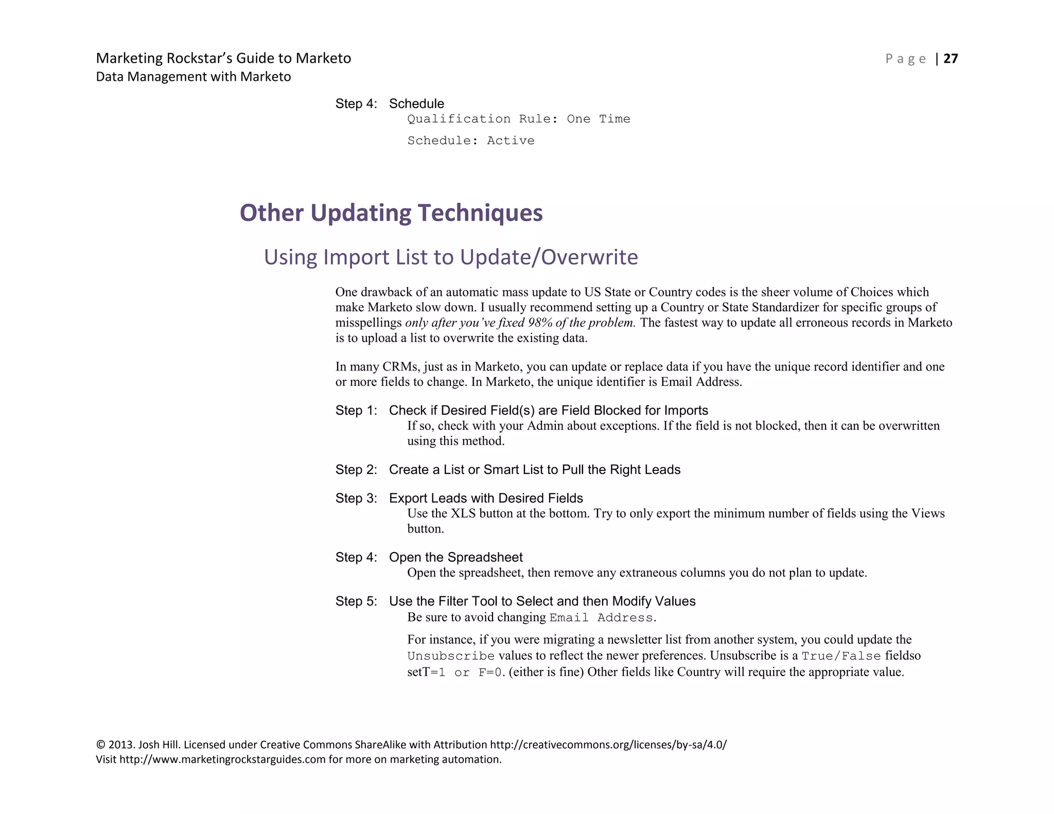 Marketing Rockstar’s Guide to Marketo P a g e | 27
Data Management with Marketo
© 2013. Josh Hill. Licensed under Creative Commons ShareAlike with Attribution http://creativecommons.org/licenses/by-sa/4.0/
Visit http://www.marketingrockstarguides.com for more on marketing automation.
Step 4: Schedule
Qualification Rule: One Time
Schedule: Active
Other Updating Techniques
Using Import List to Update/Overwrite
One drawback of an automatic mass update to US State or Country codes is the sheer volume of Choices which
make Marketo slow down. I usually recommend setting up a Country or State Standardizer for specific groups of
misspellings only after you’ve fixed 98% of the problem. The fastest way to update all erroneous records in Marketo
is to upload a list to overwrite the existing data.
In many CRMs, just as in Marketo, you can update or replace data if you have the unique record identifier and one
or more fields to change. In Marketo, the unique identifier is Email Address.
Step 1: Check if Desired Field(s) are Field Blocked for Imports
If so, check with your Admin about exceptions. If the field is not blocked, then it can be overwritten
using this method.
Step 2: Create a List or Smart List to Pull the Right Leads
Step 3: Export Leads with Desired Fields
Use the XLS button at the bottom. Try to only export the minimum number of fields using the Views
button.
Step 4: Open the Spreadsheet
Open the spreadsheet, then remove any extraneous columns you do not plan to update.
Step 5: Use the Filter Tool to Select and then Modify Values
Be sure to avoid changing Email Address.
For instance, if you were migrating a newsletter list from another system, you could update the
Unsubscribe values to reflect the newer preferences. Unsubscribe is a True/False fieldso
setT=1 or F=0. (either is fine) Other fields like Country will require the appropriate value.
 
