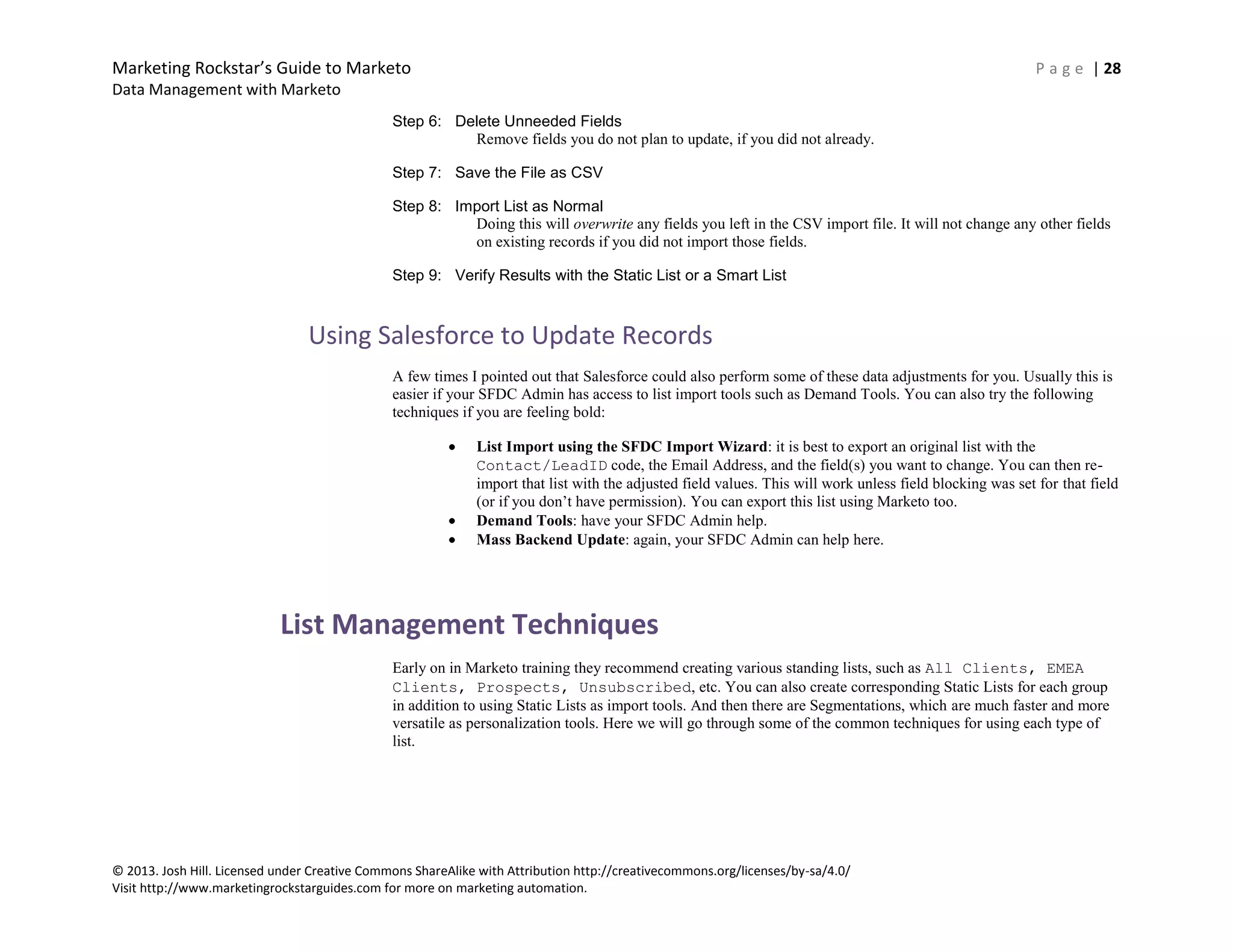 Marketing Rockstar’s Guide to Marketo P a g e | 28
Data Management with Marketo
© 2013. Josh Hill. Licensed under Creative Commons ShareAlike with Attribution http://creativecommons.org/licenses/by-sa/4.0/
Visit http://www.marketingrockstarguides.com for more on marketing automation.
Step 6: Delete Unneeded Fields
Remove fields you do not plan to update, if you did not already.
Step 7: Save the File as CSV
Step 8: Import List as Normal
Doing this will overwrite any fields you left in the CSV import file. It will not change any other fields
on existing records if you did not import those fields.
Step 9: Verify Results with the Static List or a Smart List
Using Salesforce to Update Records
A few times I pointed out that Salesforce could also perform some of these data adjustments for you. Usually this is
easier if your SFDC Admin has access to list import tools such as Demand Tools. You can also try the following
techniques if you are feeling bold:
List Import using the SFDC Import Wizard: it is best to export an original list with the
Contact/LeadID code, the Email Address, and the field(s) you want to change. You can then re-
import that list with the adjusted field values. This will work unless field blocking was set for that field
(or if you don’t have permission). You can export this list using Marketo too.
Demand Tools: have your SFDC Admin help.
Mass Backend Update: again, your SFDC Admin can help here.
List Management Techniques
Early on in Marketo training they recommend creating various standing lists, such as All Clients, EMEA
Clients, Prospects, Unsubscribed, etc. You can also create corresponding Static Lists for each group
in addition to using Static Lists as import tools. And then there are Segmentations, which are much faster and more
versatile as personalization tools. Here we will go through some of the common techniques for using each type of
list.
 
