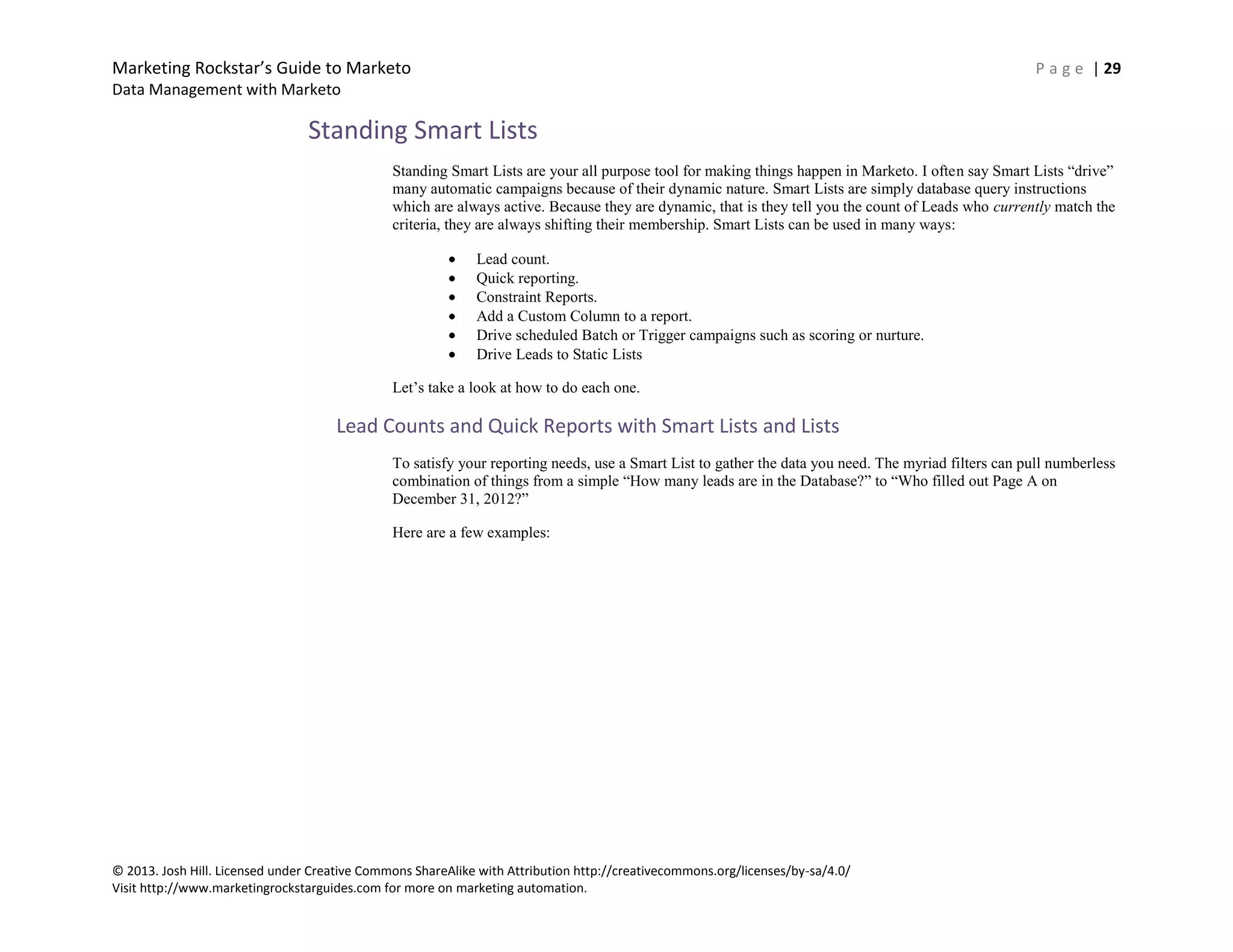 Marketing Rockstar’s Guide to Marketo P a g e | 29
Data Management with Marketo
© 2013. Josh Hill. Licensed under Creative Commons ShareAlike with Attribution http://creativecommons.org/licenses/by-sa/4.0/
Visit http://www.marketingrockstarguides.com for more on marketing automation.
Standing Smart Lists
Standing Smart Lists are your all purpose tool for making things happen in Marketo. I often say Smart Lists “drive”
many automatic campaigns because of their dynamic nature. Smart Lists are simply database query instructions
which are always active. Because they are dynamic, that is they tell you the count of Leads who currently match the
criteria, they are always shifting their membership. Smart Lists can be used in many ways:
Lead count.
Quick reporting.
Constraint Reports.
Add a Custom Column to a report.
Drive scheduled Batch or Trigger campaigns such as scoring or nurture.
Drive Leads to Static Lists
Let’s take a look at how to do each one.
Lead Counts and Quick Reports with Smart Lists and Lists
To satisfy your reporting needs, use a Smart List to gather the data you need. The myriad filters can pull numberless
combination of things from a simple “How many leads are in the Database?” to “Who filled out Page A on
December 31, 2012?”
Here are a few examples:
 