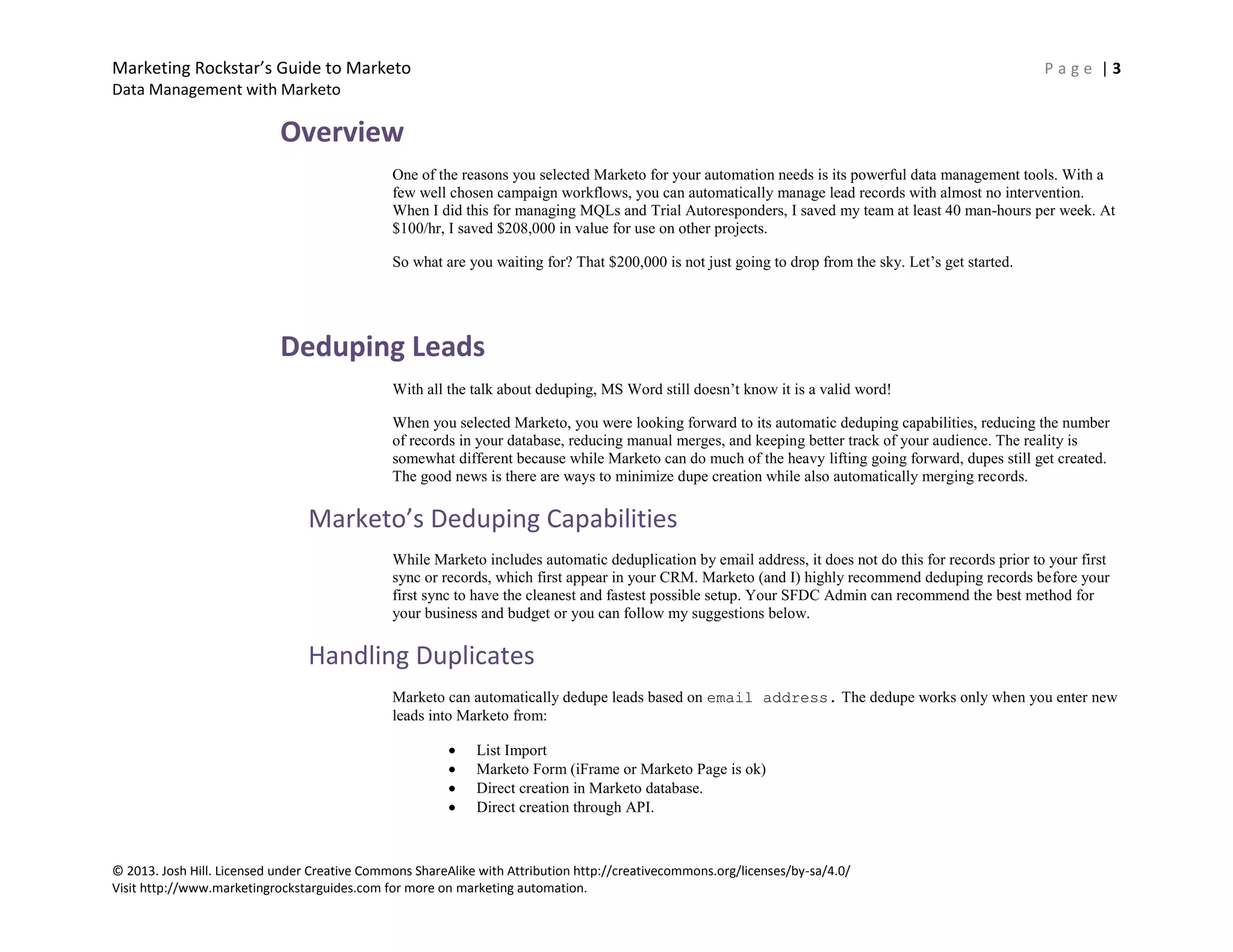 Marketing Rockstar’s Guide to Marketo P a g e | 3
Data Management with Marketo
© 2013. Josh Hill. Licensed under Creative Commons ShareAlike with Attribution http://creativecommons.org/licenses/by-sa/4.0/
Visit http://www.marketingrockstarguides.com for more on marketing automation.
Overview
One of the reasons you selected Marketo for your automation needs is its powerful data management tools. With a
few well chosen campaign workflows, you can automatically manage lead records with almost no intervention.
When I did this for managing MQLs and Trial Autoresponders, I saved my team at least 40 man-hours per week. At
$100/hr, I saved $208,000 in value for use on other projects.
So what are you waiting for? That $200,000 is not just going to drop from the sky. Let’s get started.
Deduping Leads
With all the talk about deduping, MS Word still doesn’t know it is a valid word!
When you selected Marketo, you were looking forward to its automatic deduping capabilities, reducing the number
of records in your database, reducing manual merges, and keeping better track of your audience. The reality is
somewhat different because while Marketo can do much of the heavy lifting going forward, dupes still get created.
The good news is there are ways to minimize dupe creation while also automatically merging records.
Marketo’s Deduping Capabilities
While Marketo includes automatic deduplication by email address, it does not do this for records prior to your first
sync or records, which first appear in your CRM. Marketo (and I) highly recommend deduping records before your
first sync to have the cleanest and fastest possible setup. Your SFDC Admin can recommend the best method for
your business and budget or you can follow my suggestions below.
Handling Duplicates
Marketo can automatically dedupe leads based on email address. The dedupe works only when you enter new
leads into Marketo from:
List Import
Marketo Form (iFrame or Marketo Page is ok)
Direct creation in Marketo database.
Direct creation through API.
 