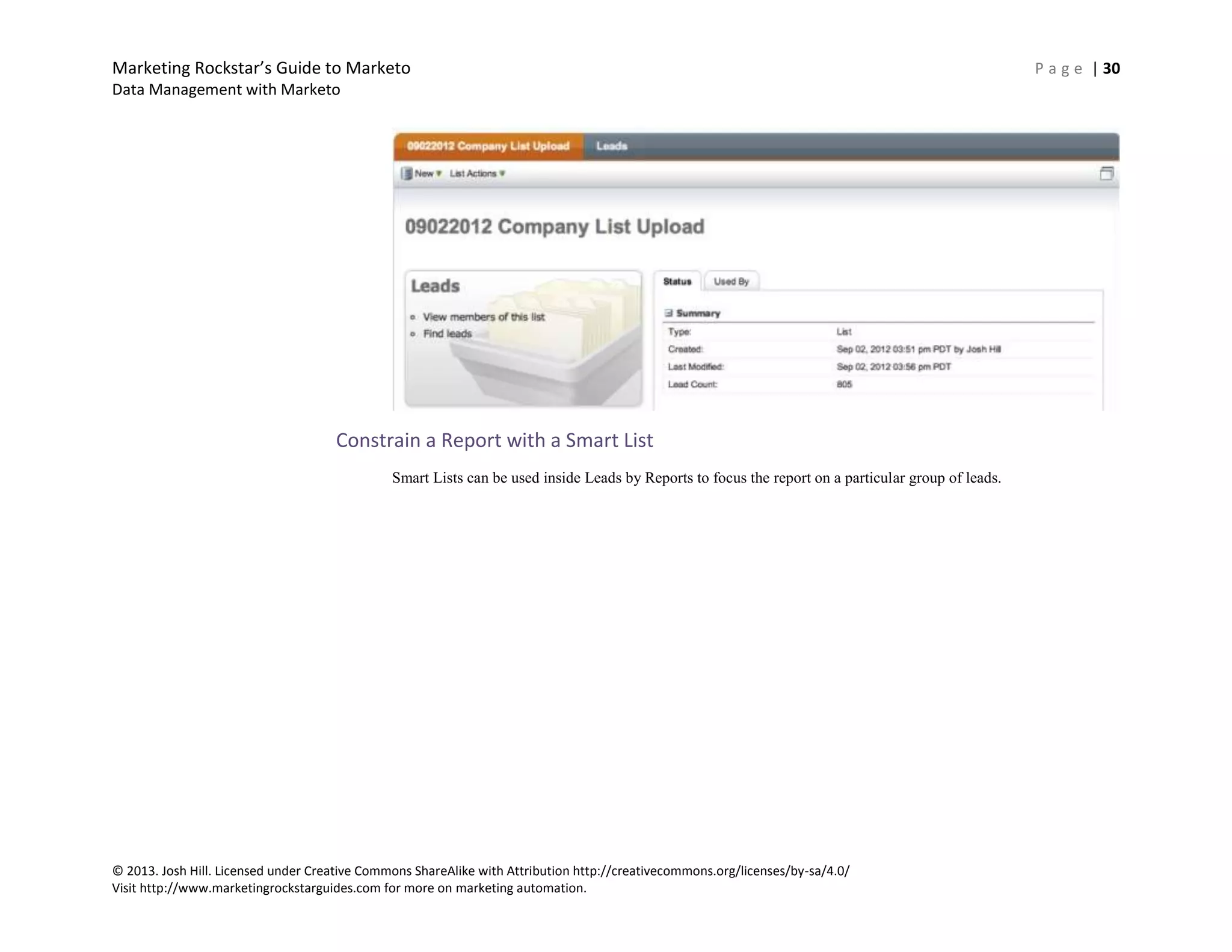 Marketing Rockstar’s Guide to Marketo P a g e | 30
Data Management with Marketo
© 2013. Josh Hill. Licensed under Creative Commons ShareAlike with Attribution http://creativecommons.org/licenses/by-sa/4.0/
Visit http://www.marketingrockstarguides.com for more on marketing automation.
Constrain a Report with a Smart List
Smart Lists can be used inside Leads by Reports to focus the report on a particular group of leads.
 