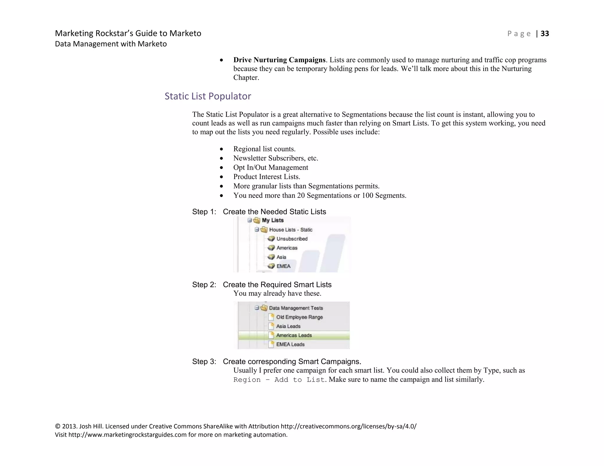 Marketing Rockstar’s Guide to Marketo P a g e | 33
Data Management with Marketo
© 2013. Josh Hill. Licensed under Creative Commons ShareAlike with Attribution http://creativecommons.org/licenses/by-sa/4.0/
Visit http://www.marketingrockstarguides.com for more on marketing automation.
Drive Nurturing Campaigns. Lists are commonly used to manage nurturing and traffic cop programs
because they can be temporary holding pens for leads. We’ll talk more about this in the Nurturing
Chapter.
Static List Populator
The Static List Populator is a great alternative to Segmentations because the list count is instant, allowing you to
count leads as well as run campaigns much faster than relying on Smart Lists. To get this system working, you need
to map out the lists you need regularly. Possible uses include:
Regional list counts.
Newsletter Subscribers, etc.
Opt In/Out Management
Product Interest Lists.
More granular lists than Segmentations permits.
You need more than 20 Segmentations or 100 Segments.
Step 1: Create the Needed Static Lists
Step 2: Create the Required Smart Lists
You may already have these.
Step 3: Create corresponding Smart Campaigns.
Usually I prefer one campaign for each smart list. You could also collect them by Type, such as
Region – Add to List. Make sure to name the campaign and list similarly.
 