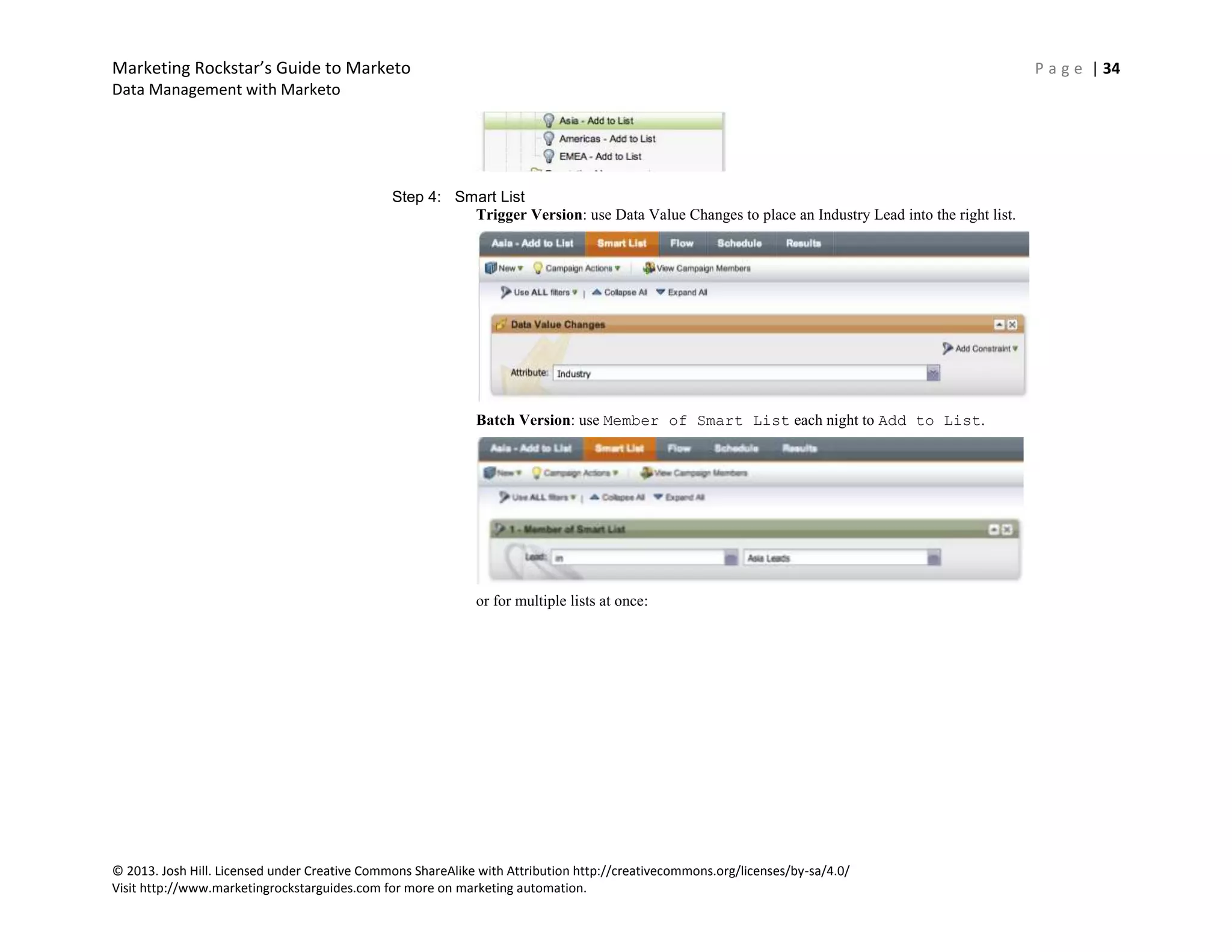 Marketing Rockstar’s Guide to Marketo P a g e | 34
Data Management with Marketo
© 2013. Josh Hill. Licensed under Creative Commons ShareAlike with Attribution http://creativecommons.org/licenses/by-sa/4.0/
Visit http://www.marketingrockstarguides.com for more on marketing automation.
Step 4: Smart List
Trigger Version: use Data Value Changes to place an Industry Lead into the right list.
Batch Version: use Member of Smart List each night to Add to List.
or for multiple lists at once:
 