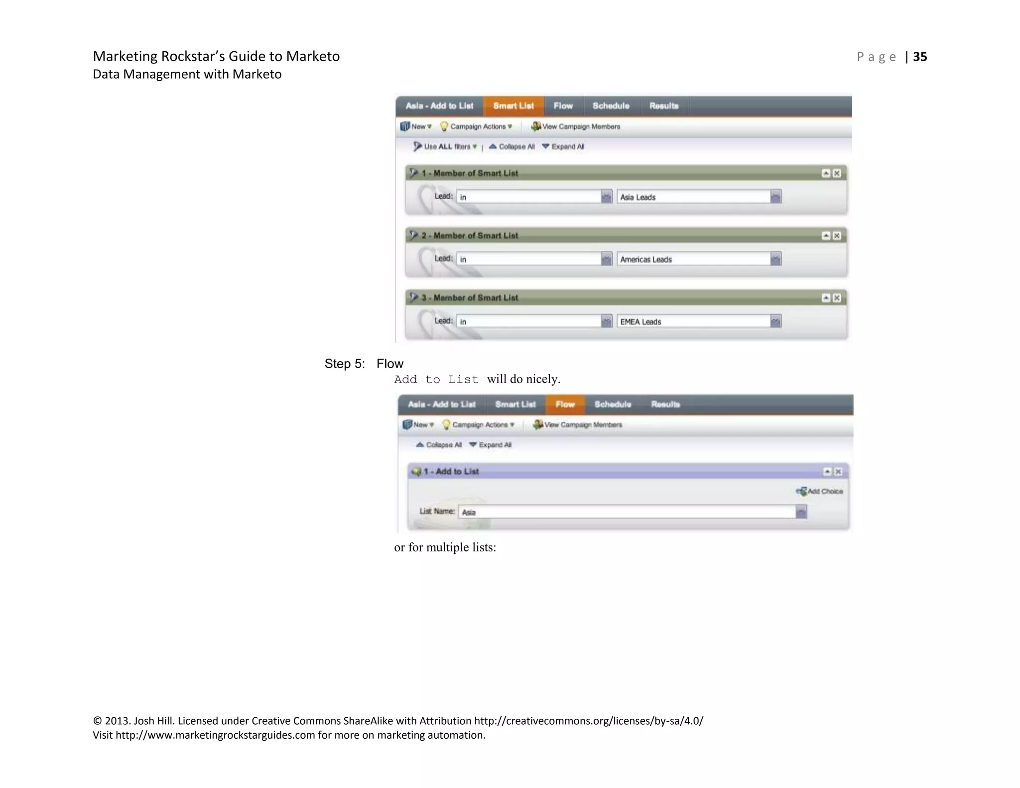 Marketing Rockstar’s Guide to Marketo P a g e | 35
Data Management with Marketo
© 2013. Josh Hill. Licensed under Creative Commons ShareAlike with Attribution http://creativecommons.org/licenses/by-sa/4.0/
Visit http://www.marketingrockstarguides.com for more on marketing automation.
Step 5: Flow
Add to List will do nicely.
or for multiple lists:
 