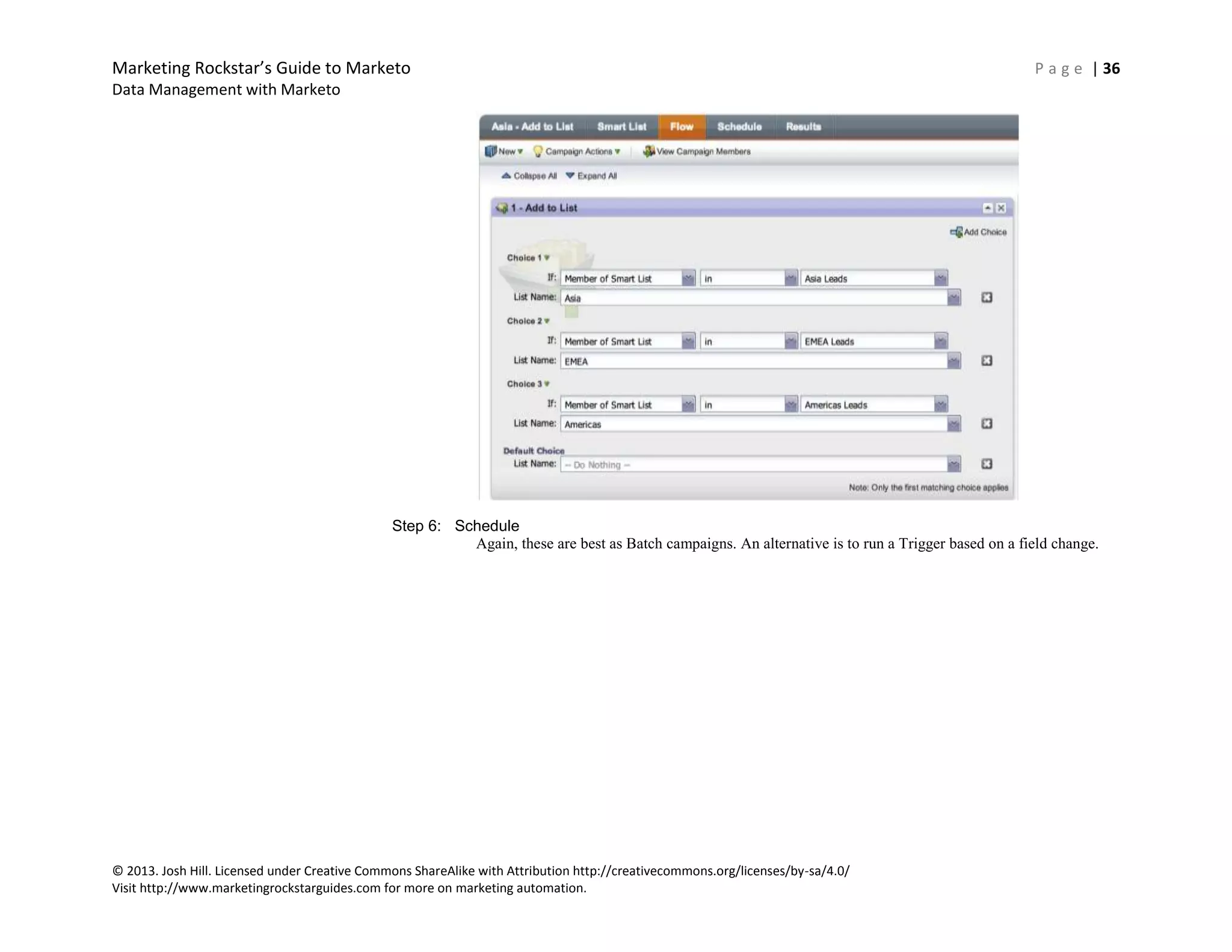 Marketing Rockstar’s Guide to Marketo P a g e | 36
Data Management with Marketo
© 2013. Josh Hill. Licensed under Creative Commons ShareAlike with Attribution http://creativecommons.org/licenses/by-sa/4.0/
Visit http://www.marketingrockstarguides.com for more on marketing automation.
Step 6: Schedule
Again, these are best as Batch campaigns. An alternative is to run a Trigger based on a field change.
 