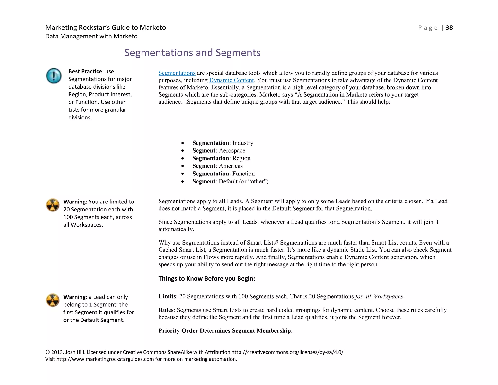 Marketing Rockstar’s Guide to Marketo P a g e | 38
Data Management with Marketo
© 2013. Josh Hill. Licensed under Creative Commons ShareAlike with Attribution http://creativecommons.org/licenses/by-sa/4.0/
Visit http://www.marketingrockstarguides.com for more on marketing automation.
Segmentations and Segments
Segmentations are special database tools which allow you to rapidly define groups of your database for various
purposes, including Dynamic Content. You must use Segmentations to take advantage of the Dynamic Content
features of Marketo. Essentially, a Segmentation is a high level category of your database, broken down into
Segments which are the sub-categories. Marketo says “A Segmentation in Marketo refers to your target
audience…Segments that define unique groups with that target audience.” This should help:
Segmentation: Industry
Segment: Aerospace
Segmentation: Region
Segment: Americas
Segmentation: Function
Segment: Default (or “other”)
Segmentations apply to all Leads. A Segment will apply to only some Leads based on the criteria chosen. If a Lead
does not match a Segment, it is placed in the Default Segment for that Segmentation.
Since Segmentations apply to all Leads, whenever a Lead qualifies for a Segmentation’s Segment, it will join it
automatically.
Why use Segmentations instead of Smart Lists? Segmentations are much faster than Smart List counts. Even with a
Cached Smart List, a Segmentation is much faster. It’s more like a dynamic Static List. You can also check Segment
changes or use in Flows more rapidly. And finally, Segmentations enable Dynamic Content generation, which
speeds up your ability to send out the right message at the right time to the right person.
Things to Know Before you Begin:
Limits: 20 Segmentations with 100 Segments each. That is 20 Segmentations for all Workspaces.
Rules: Segments use Smart Lists to create hard coded groupings for dynamic content. Choose these rules carefully
because they define the Segment and the first time a Lead qualifies, it joins the Segment forever.
Priority Order Determines Segment Membership:
Best Practice: use
Segmentations for major
database divisions like
Region, Product Interest,
or Function. Use other
Lists for more granular
divisions.
Warning: You are limited to
20 Segmentation each with
100 Segments each, across
all Workspaces.
Warning: a Lead can only
belong to 1 Segment: the
first Segment it qualifies for
or the Default Segment.
 