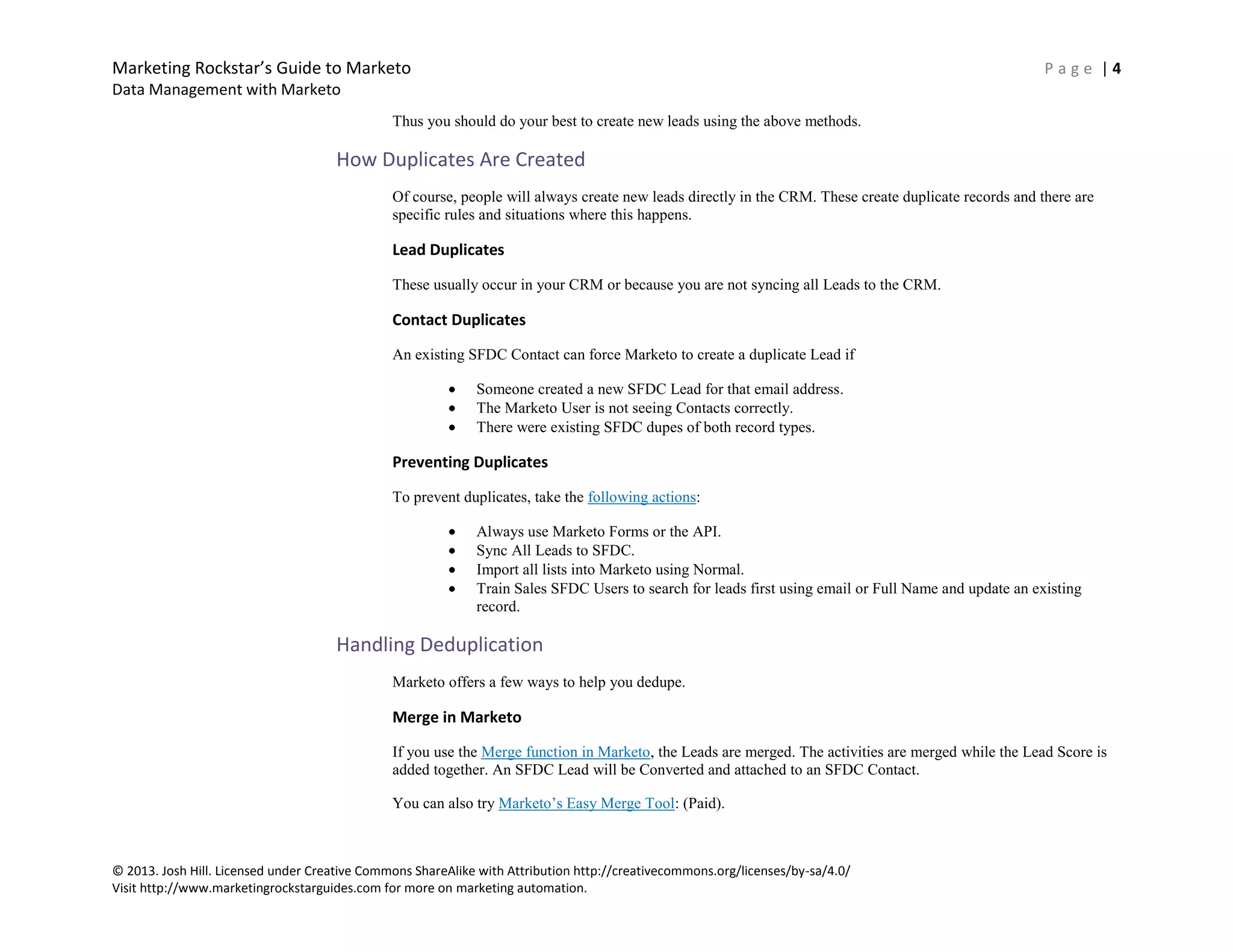 Marketing Rockstar’s Guide to Marketo P a g e | 4
Data Management with Marketo
© 2013. Josh Hill. Licensed under Creative Commons ShareAlike with Attribution http://creativecommons.org/licenses/by-sa/4.0/
Visit http://www.marketingrockstarguides.com for more on marketing automation.
Thus you should do your best to create new leads using the above methods.
How Duplicates Are Created
Of course, people will always create new leads directly in the CRM. These create duplicate records and there are
specific rules and situations where this happens.
Lead Duplicates
These usually occur in your CRM or because you are not syncing all Leads to the CRM.
Contact Duplicates
An existing SFDC Contact can force Marketo to create a duplicate Lead if
Someone created a new SFDC Lead for that email address.
The Marketo User is not seeing Contacts correctly.
There were existing SFDC dupes of both record types.
Preventing Duplicates
To prevent duplicates, take the following actions:
Always use Marketo Forms or the API.
Sync All Leads to SFDC.
Import all lists into Marketo using Normal.
Train Sales SFDC Users to search for leads first using email or Full Name and update an existing
record.
Handling Deduplication
Marketo offers a few ways to help you dedupe.
Merge in Marketo
If you use the Merge function in Marketo, the Leads are merged. The activities are merged while the Lead Score is
added together. An SFDC Lead will be Converted and attached to an SFDC Contact.
You can also try Marketo’s Easy Merge Tool: (Paid).
 