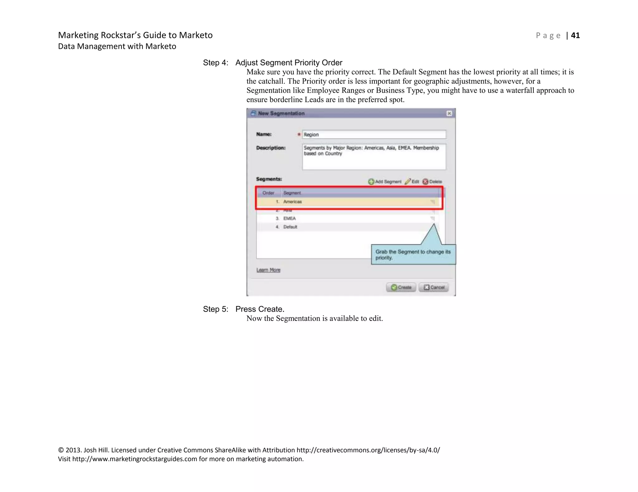 Marketing Rockstar’s Guide to Marketo P a g e | 41
Data Management with Marketo
© 2013. Josh Hill. Licensed under Creative Commons ShareAlike with Attribution http://creativecommons.org/licenses/by-sa/4.0/
Visit http://www.marketingrockstarguides.com for more on marketing automation.
Step 4: Adjust Segment Priority Order
Make sure you have the priority correct. The Default Segment has the lowest priority at all times; it is
the catchall. The Priority order is less important for geographic adjustments, however, for a
Segmentation like Employee Ranges or Business Type, you might have to use a waterfall approach to
ensure borderline Leads are in the preferred spot.
Step 5: Press Create.
Now the Segmentation is available to edit.
 