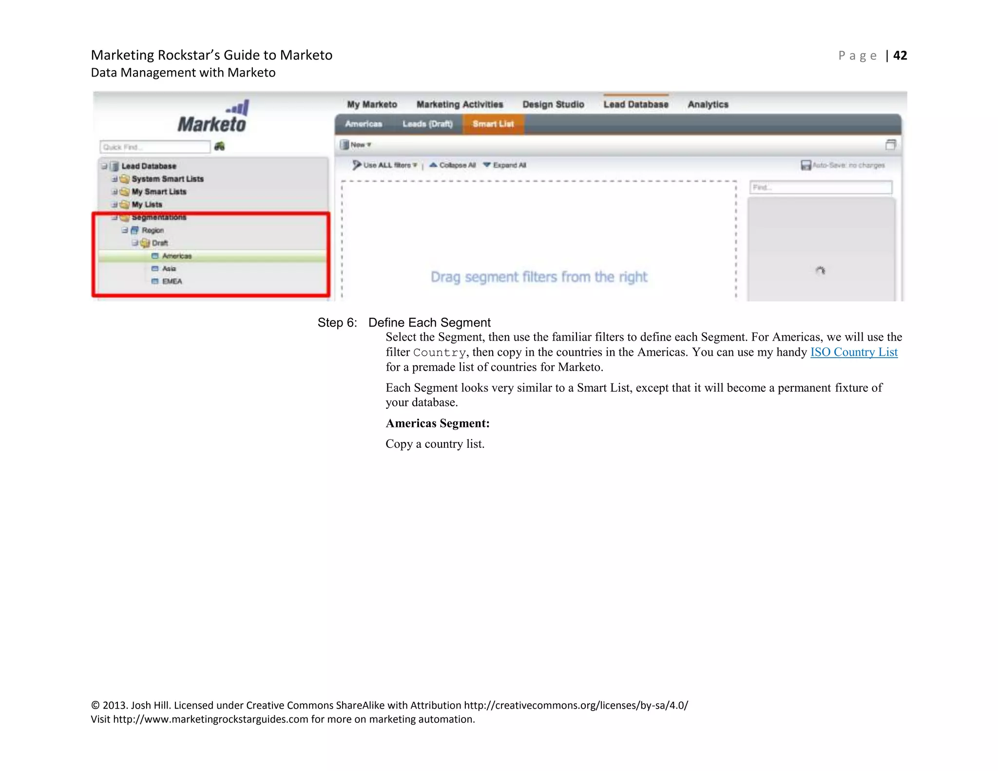Marketing Rockstar’s Guide to Marketo P a g e | 42
Data Management with Marketo
© 2013. Josh Hill. Licensed under Creative Commons ShareAlike with Attribution http://creativecommons.org/licenses/by-sa/4.0/
Visit http://www.marketingrockstarguides.com for more on marketing automation.
Step 6: Define Each Segment
Select the Segment, then use the familiar filters to define each Segment. For Americas, we will use the
filter Country, then copy in the countries in the Americas. You can use my handy ISO Country List
for a premade list of countries for Marketo.
Each Segment looks very similar to a Smart List, except that it will become a permanent fixture of
your database.
Americas Segment:
Copy a country list.
 