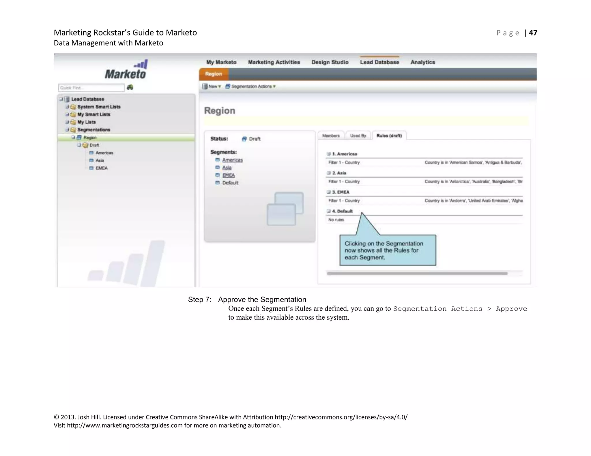 Marketing Rockstar’s Guide to Marketo P a g e | 47
Data Management with Marketo
© 2013. Josh Hill. Licensed under Creative Commons ShareAlike with Attribution http://creativecommons.org/licenses/by-sa/4.0/
Visit http://www.marketingrockstarguides.com for more on marketing automation.
Step 7: Approve the Segmentation
Once each Segment’s Rules are defined, you can go to Segmentation Actions > Approve
to make this available across the system.
 