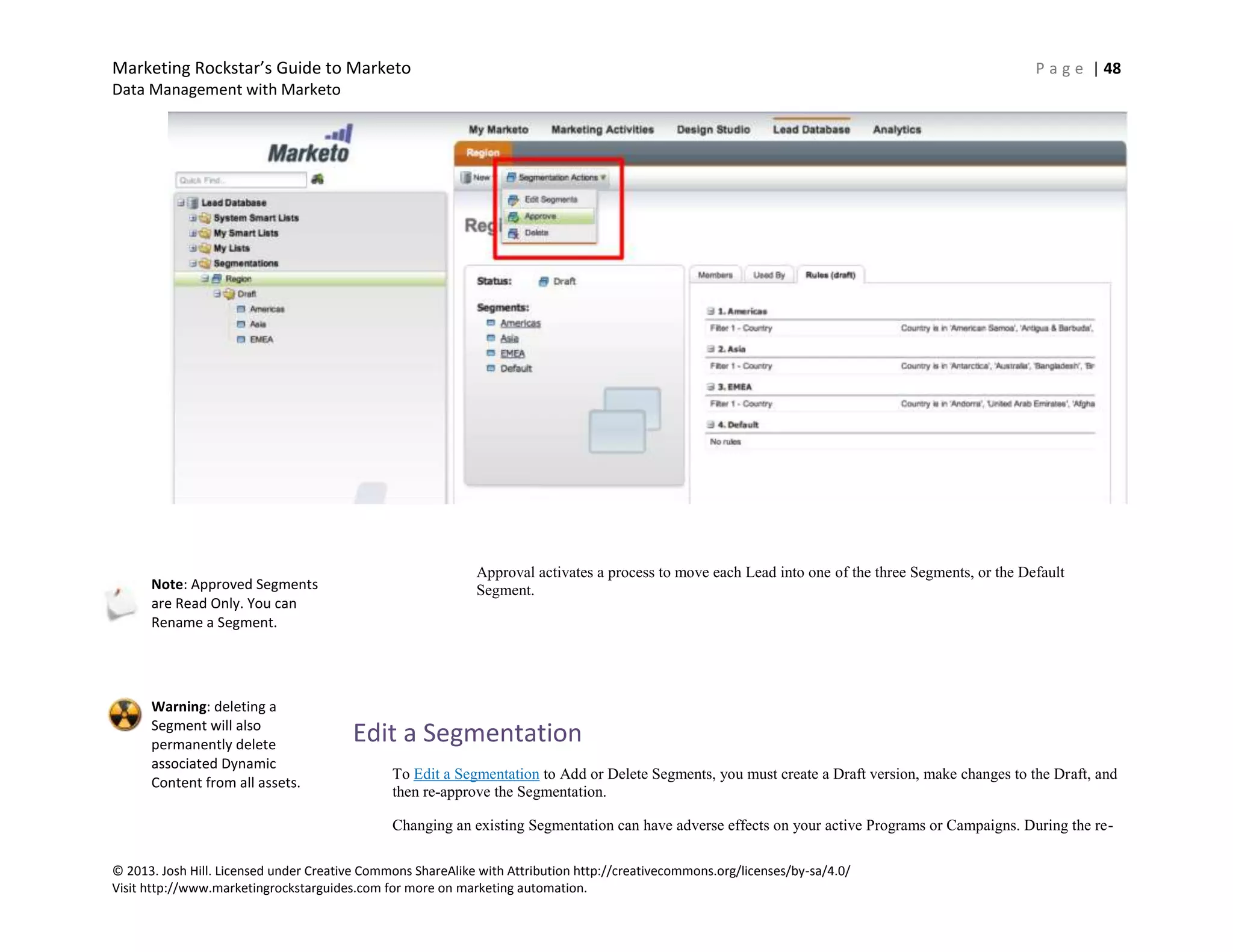 Marketing Rockstar’s Guide to Marketo P a g e | 48
Data Management with Marketo
© 2013. Josh Hill. Licensed under Creative Commons ShareAlike with Attribution http://creativecommons.org/licenses/by-sa/4.0/
Visit http://www.marketingrockstarguides.com for more on marketing automation.
Approval activates a process to move each Lead into one of the three Segments, or the Default
Segment.
Edit a Segmentation
To Edit a Segmentation to Add or Delete Segments, you must create a Draft version, make changes to the Draft, and
then re-approve the Segmentation.
Changing an existing Segmentation can have adverse effects on your active Programs or Campaigns. During the re-
Note: Approved Segments
are Read Only. You can
Rename a Segment.
Warning: deleting a
Segment will also
permanently delete
associated Dynamic
Content from all assets.
 