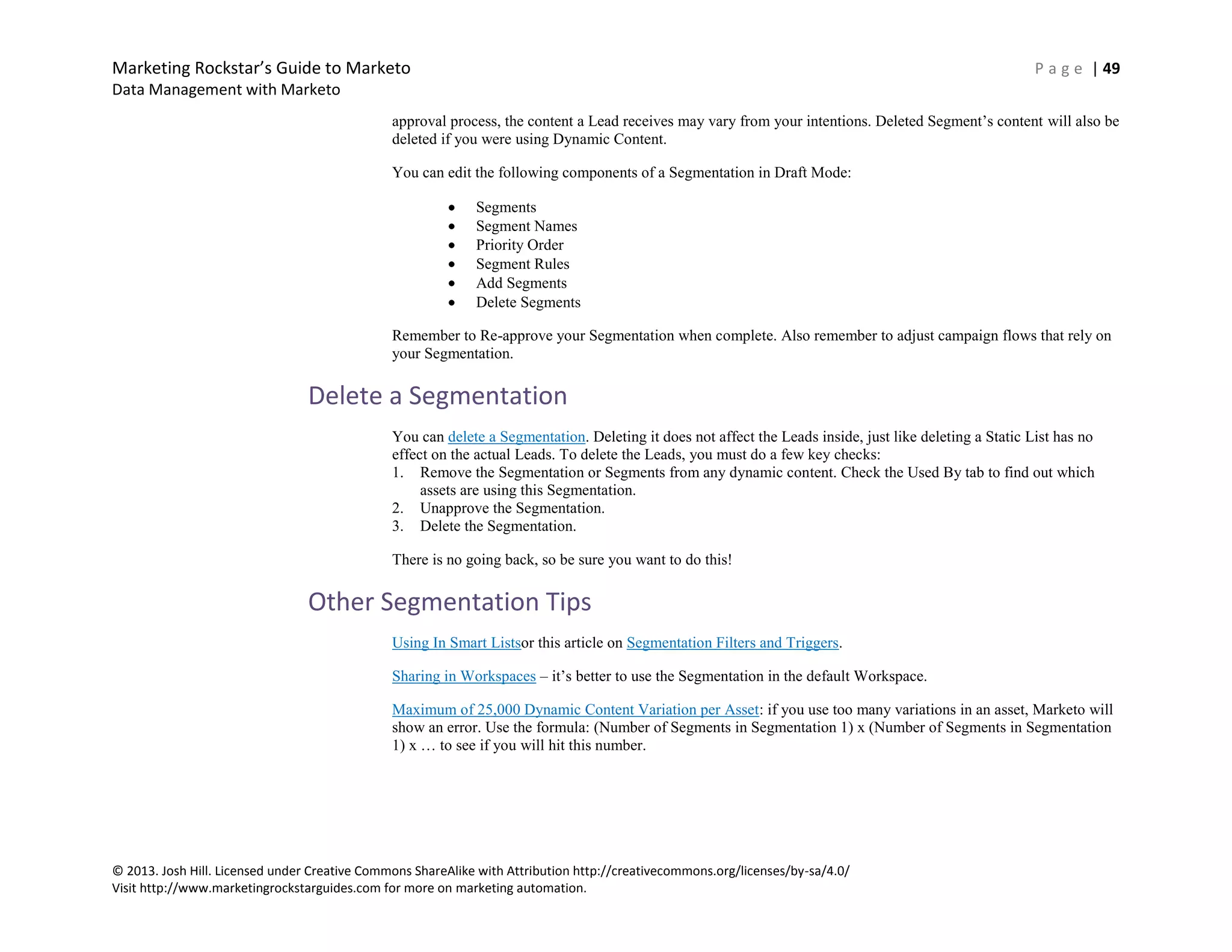 Marketing Rockstar’s Guide to Marketo P a g e | 49
Data Management with Marketo
© 2013. Josh Hill. Licensed under Creative Commons ShareAlike with Attribution http://creativecommons.org/licenses/by-sa/4.0/
Visit http://www.marketingrockstarguides.com for more on marketing automation.
approval process, the content a Lead receives may vary from your intentions. Deleted Segment’s content will also be
deleted if you were using Dynamic Content.
You can edit the following components of a Segmentation in Draft Mode:
Segments
Segment Names
Priority Order
Segment Rules
Add Segments
Delete Segments
Remember to Re-approve your Segmentation when complete. Also remember to adjust campaign flows that rely on
your Segmentation.
Delete a Segmentation
You can delete a Segmentation. Deleting it does not affect the Leads inside, just like deleting a Static List has no
effect on the actual Leads. To delete the Leads, you must do a few key checks:
1. Remove the Segmentation or Segments from any dynamic content. Check the Used By tab to find out which
assets are using this Segmentation.
2. Unapprove the Segmentation.
3. Delete the Segmentation.
There is no going back, so be sure you want to do this!
Other Segmentation Tips
Using In Smart Listsor this article on Segmentation Filters and Triggers.
Sharing in Workspaces – it’s better to use the Segmentation in the default Workspace.
Maximum of 25,000 Dynamic Content Variation per Asset: if you use too many variations in an asset, Marketo will
show an error. Use the formula: (Number of Segments in Segmentation 1) x (Number of Segments in Segmentation
1) x … to see if you will hit this number.
 