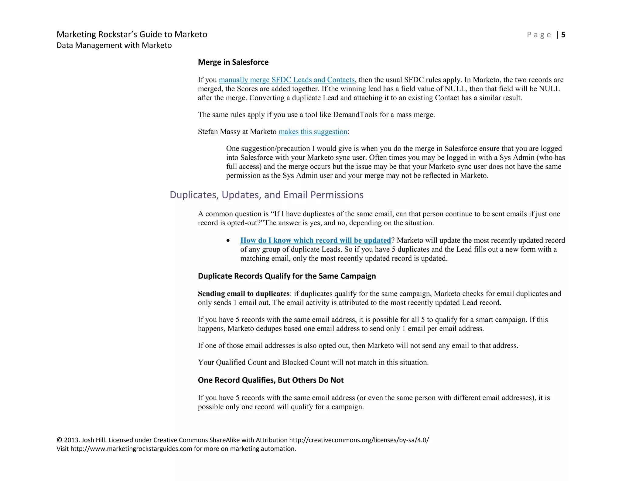 Marketing Rockstar’s Guide to Marketo P a g e | 5
Data Management with Marketo
© 2013. Josh Hill. Licensed under Creative Commons ShareAlike with Attribution http://creativecommons.org/licenses/by-sa/4.0/
Visit http://www.marketingrockstarguides.com for more on marketing automation.
Merge in Salesforce
If you manually merge SFDC Leads and Contacts, then the usual SFDC rules apply. In Marketo, the two records are
merged, the Scores are added together. If the winning lead has a field value of NULL, then that field will be NULL
after the merge. Converting a duplicate Lead and attaching it to an existing Contact has a similar result.
The same rules apply if you use a tool like DemandTools for a mass merge.
Stefan Massy at Marketo makes this suggestion:
One suggestion/precaution I would give is when you do the merge in Salesforce ensure that you are logged
into Salesforce with your Marketo sync user. Often times you may be logged in with a Sys Admin (who has
full access) and the merge occurs but the issue may be that your Marketo sync user does not have the same
permission as the Sys Admin user and your merge may not be reflected in Marketo.
Duplicates, Updates, and Email Permissions
A common question is “If I have duplicates of the same email, can that person continue to be sent emails if just one
record is opted-out?”The answer is yes, and no, depending on the situation.
How do I know which record will be updated? Marketo will update the most recently updated record
of any group of duplicate Leads. So if you have 5 duplicates and the Lead fills out a new form with a
matching email, only the most recently updated record is updated.
Duplicate Records Qualify for the Same Campaign
Sending email to duplicates: if duplicates qualify for the same campaign, Marketo checks for email duplicates and
only sends 1 email out. The email activity is attributed to the most recently updated Lead record.
If you have 5 records with the same email address, it is possible for all 5 to qualify for a smart campaign. If this
happens, Marketo dedupes based one email address to send only 1 email per email address.
If one of those email addresses is also opted out, then Marketo will not send any email to that address.
Your Qualified Count and Blocked Count will not match in this situation.
One Record Qualifies, But Others Do Not
If you have 5 records with the same email address (or even the same person with different email addresses), it is
possible only one record will qualify for a campaign.
 