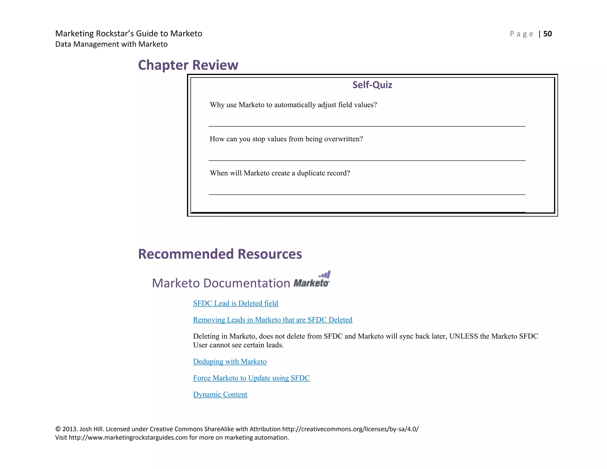 Marketing Rockstar’s Guide to Marketo P a g e | 50
Data Management with Marketo
© 2013. Josh Hill. Licensed under Creative Commons ShareAlike with Attribution http://creativecommons.org/licenses/by-sa/4.0/
Visit http://www.marketingrockstarguides.com for more on marketing automation.
Chapter Review
Self-Quiz
Why use Marketo to automatically adjust field values?
How can you stop values from being overwritten?
When will Marketo create a duplicate record?
Recommended Resources
Marketo Documentation
SFDC Lead is Deleted field
Removing Leads in Marketo that are SFDC Deleted
Deleting in Marketo, does not delete from SFDC and Marketo will sync back later, UNLESS the Marketo SFDC
User cannot see certain leads.
Deduping with Marketo
Force Marketo to Update using SFDC
Dynamic Content
 