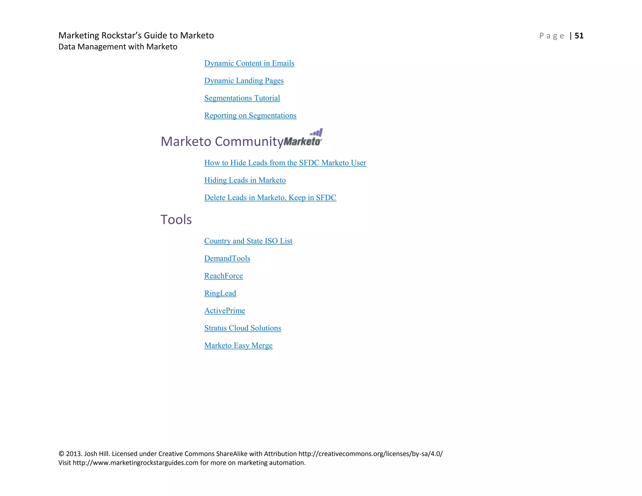 Marketing Rockstar’s Guide to Marketo P a g e | 51
Data Management with Marketo
© 2013. Josh Hill. Licensed under Creative Commons ShareAlike with Attribution http://creativecommons.org/licenses/by-sa/4.0/
Visit http://www.marketingrockstarguides.com for more on marketing automation.
Dynamic Content in Emails
Dynamic Landing Pages
Segmentations Tutorial
Reporting on Segmentations
Marketo Community
How to Hide Leads from the SFDC Marketo User
Hiding Leads in Marketo
Delete Leads in Marketo, Keep in SFDC
Tools
Country and State ISO List
DemandTools
ReachForce
RingLead
ActivePrime
Stratus Cloud Solutions
Marketo Easy Merge
 