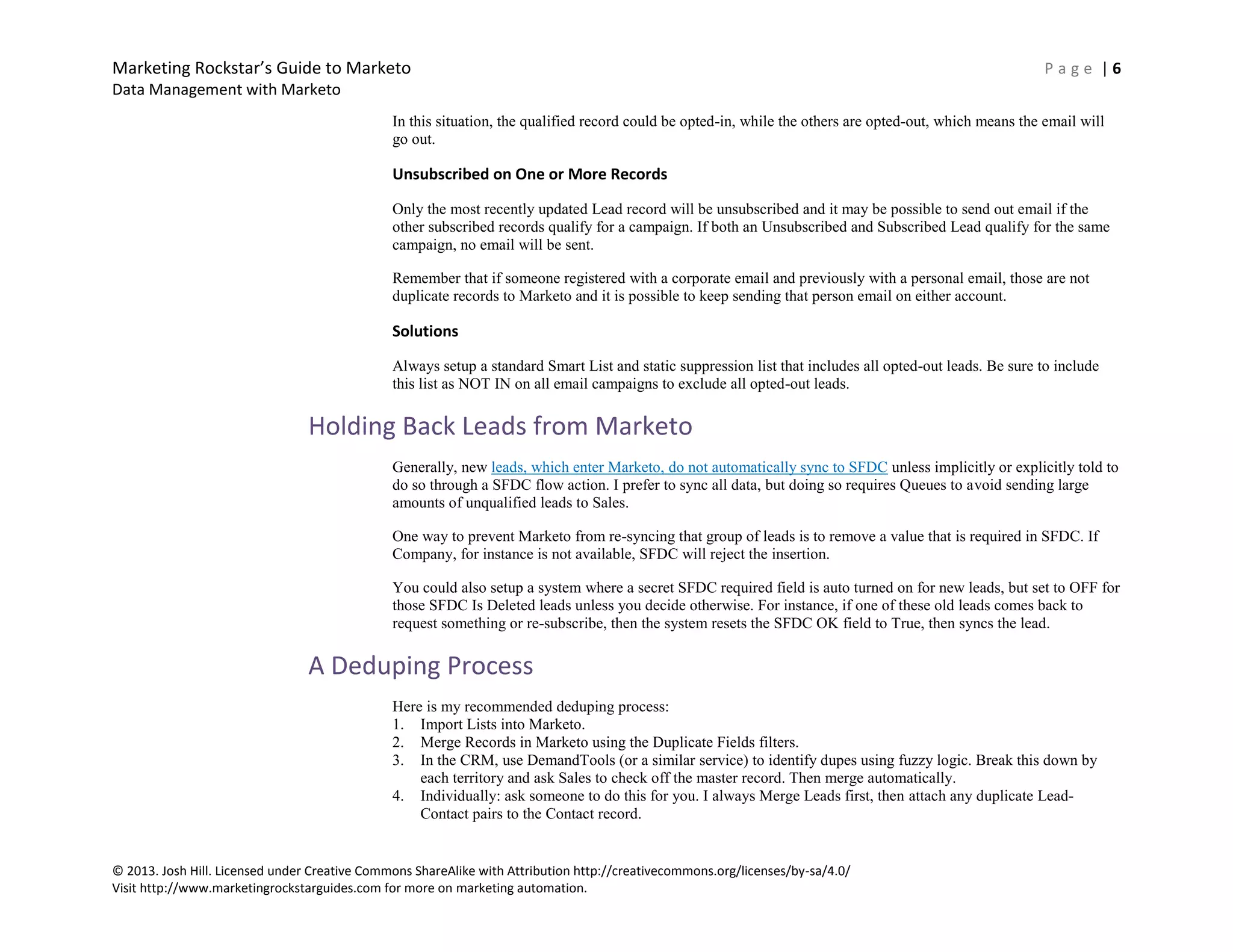 Marketing Rockstar’s Guide to Marketo P a g e | 6
Data Management with Marketo
© 2013. Josh Hill. Licensed under Creative Commons ShareAlike with Attribution http://creativecommons.org/licenses/by-sa/4.0/
Visit http://www.marketingrockstarguides.com for more on marketing automation.
In this situation, the qualified record could be opted-in, while the others are opted-out, which means the email will
go out.
Unsubscribed on One or More Records
Only the most recently updated Lead record will be unsubscribed and it may be possible to send out email if the
other subscribed records qualify for a campaign. If both an Unsubscribed and Subscribed Lead qualify for the same
campaign, no email will be sent.
Remember that if someone registered with a corporate email and previously with a personal email, those are not
duplicate records to Marketo and it is possible to keep sending that person email on either account.
Solutions
Always setup a standard Smart List and static suppression list that includes all opted-out leads. Be sure to include
this list as NOT IN on all email campaigns to exclude all opted-out leads.
Holding Back Leads from Marketo
Generally, new leads, which enter Marketo, do not automatically sync to SFDC unless implicitly or explicitly told to
do so through a SFDC flow action. I prefer to sync all data, but doing so requires Queues to avoid sending large
amounts of unqualified leads to Sales.
One way to prevent Marketo from re-syncing that group of leads is to remove a value that is required in SFDC. If
Company, for instance is not available, SFDC will reject the insertion.
You could also setup a system where a secret SFDC required field is auto turned on for new leads, but set to OFF for
those SFDC Is Deleted leads unless you decide otherwise. For instance, if one of these old leads comes back to
request something or re-subscribe, then the system resets the SFDC OK field to True, then syncs the lead.
A Deduping Process
Here is my recommended deduping process:
1. Import Lists into Marketo.
2. Merge Records in Marketo using the Duplicate Fields filters.
3. In the CRM, use DemandTools (or a similar service) to identify dupes using fuzzy logic. Break this down by
each territory and ask Sales to check off the master record. Then merge automatically.
4. Individually: ask someone to do this for you. I always Merge Leads first, then attach any duplicate Lead-
Contact pairs to the Contact record.
 
