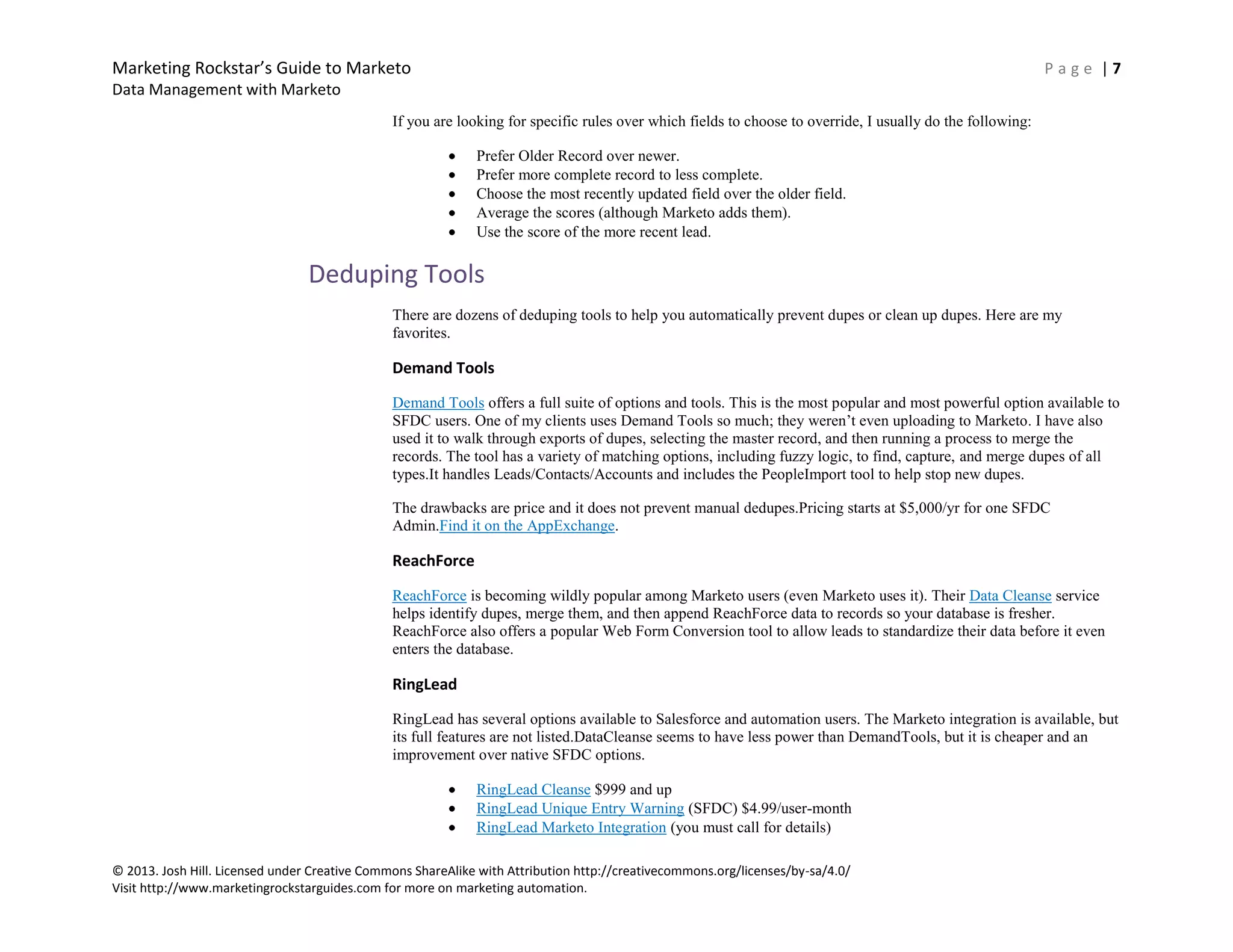 Marketing Rockstar’s Guide to Marketo P a g e | 7
Data Management with Marketo
© 2013. Josh Hill. Licensed under Creative Commons ShareAlike with Attribution http://creativecommons.org/licenses/by-sa/4.0/
Visit http://www.marketingrockstarguides.com for more on marketing automation.
If you are looking for specific rules over which fields to choose to override, I usually do the following:
Prefer Older Record over newer.
Prefer more complete record to less complete.
Choose the most recently updated field over the older field.
Average the scores (although Marketo adds them).
Use the score of the more recent lead.
Deduping Tools
There are dozens of deduping tools to help you automatically prevent dupes or clean up dupes. Here are my
favorites.
Demand Tools
Demand Tools offers a full suite of options and tools. This is the most popular and most powerful option available to
SFDC users. One of my clients uses Demand Tools so much; they weren’t even uploading to Marketo. I have also
used it to walk through exports of dupes, selecting the master record, and then running a process to merge the
records. The tool has a variety of matching options, including fuzzy logic, to find, capture, and merge dupes of all
types.It handles Leads/Contacts/Accounts and includes the PeopleImport tool to help stop new dupes.
The drawbacks are price and it does not prevent manual dedupes.Pricing starts at $5,000/yr for one SFDC
Admin.Find it on the AppExchange.
ReachForce
ReachForce is becoming wildly popular among Marketo users (even Marketo uses it). Their Data Cleanse service
helps identify dupes, merge them, and then append ReachForce data to records so your database is fresher.
ReachForce also offers a popular Web Form Conversion tool to allow leads to standardize their data before it even
enters the database.
RingLead
RingLead has several options available to Salesforce and automation users. The Marketo integration is available, but
its full features are not listed.DataCleanse seems to have less power than DemandTools, but it is cheaper and an
improvement over native SFDC options.
RingLead Cleanse $999 and up
RingLead Unique Entry Warning (SFDC) $4.99/user-month
RingLead Marketo Integration (you must call for details)
 