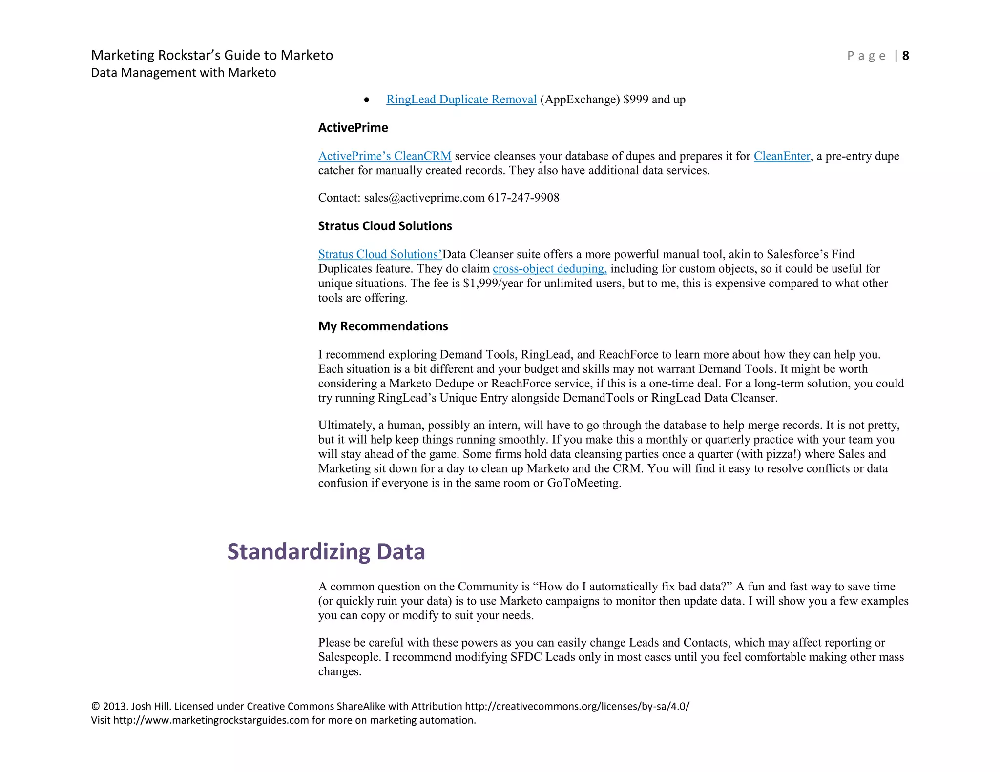 Marketing Rockstar’s Guide to Marketo P a g e | 8
Data Management with Marketo
© 2013. Josh Hill. Licensed under Creative Commons ShareAlike with Attribution http://creativecommons.org/licenses/by-sa/4.0/
Visit http://www.marketingrockstarguides.com for more on marketing automation.
RingLead Duplicate Removal (AppExchange) $999 and up
ActivePrime
ActivePrime’s CleanCRM service cleanses your database of dupes and prepares it for CleanEnter, a pre-entry dupe
catcher for manually created records. They also have additional data services.
Contact: sales@activeprime.com 617-247-9908
Stratus Cloud Solutions
Stratus Cloud Solutions’Data Cleanser suite offers a more powerful manual tool, akin to Salesforce’s Find
Duplicates feature. They do claim cross-object deduping, including for custom objects, so it could be useful for
unique situations. The fee is $1,999/year for unlimited users, but to me, this is expensive compared to what other
tools are offering.
My Recommendations
I recommend exploring Demand Tools, RingLead, and ReachForce to learn more about how they can help you.
Each situation is a bit different and your budget and skills may not warrant Demand Tools. It might be worth
considering a Marketo Dedupe or ReachForce service, if this is a one-time deal. For a long-term solution, you could
try running RingLead’s Unique Entry alongside DemandTools or RingLead Data Cleanser.
Ultimately, a human, possibly an intern, will have to go through the database to help merge records. It is not pretty,
but it will help keep things running smoothly. If you make this a monthly or quarterly practice with your team you
will stay ahead of the game. Some firms hold data cleansing parties once a quarter (with pizza!) where Sales and
Marketing sit down for a day to clean up Marketo and the CRM. You will find it easy to resolve conflicts or data
confusion if everyone is in the same room or GoToMeeting.
Standardizing Data
A common question on the Community is “How do I automatically fix bad data?” A fun and fast way to save time
(or quickly ruin your data) is to use Marketo campaigns to monitor then update data. I will show you a few examples
you can copy or modify to suit your needs.
Please be careful with these powers as you can easily change Leads and Contacts, which may affect reporting or
Salespeople. I recommend modifying SFDC Leads only in most cases until you feel comfortable making other mass
changes.
 