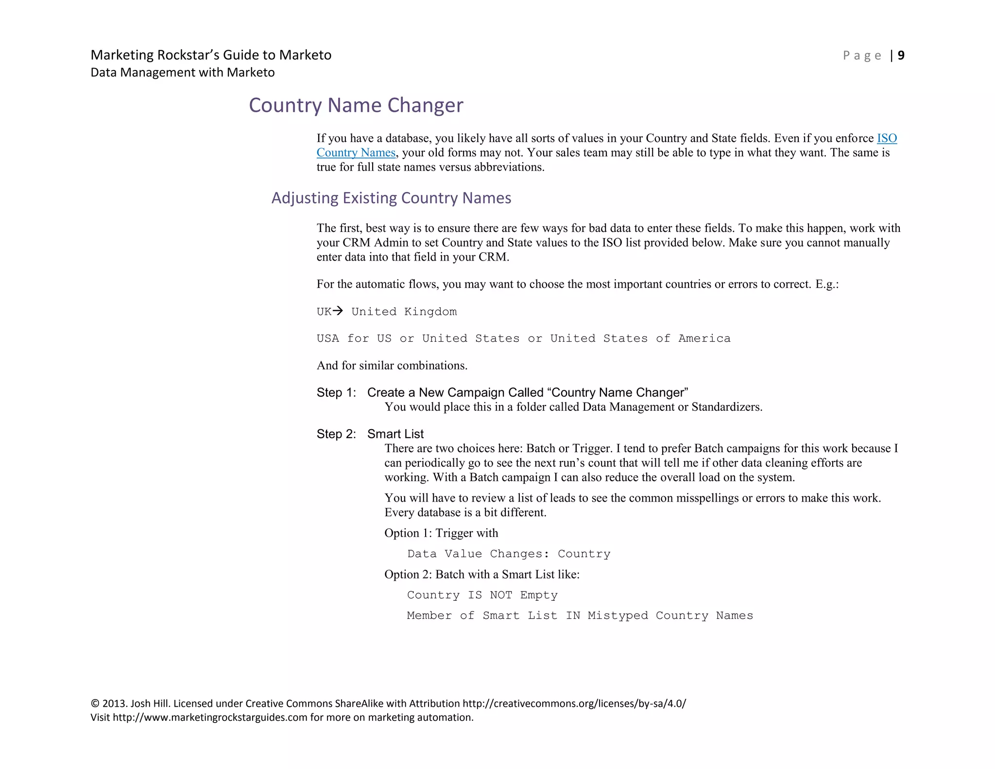 Marketing Rockstar’s Guide to Marketo P a g e | 9
Data Management with Marketo
© 2013. Josh Hill. Licensed under Creative Commons ShareAlike with Attribution http://creativecommons.org/licenses/by-sa/4.0/
Visit http://www.marketingrockstarguides.com for more on marketing automation.
Country Name Changer
If you have a database, you likely have all sorts of values in your Country and State fields. Even if you enforce ISO
Country Names, your old forms may not. Your sales team may still be able to type in what they want. The same is
true for full state names versus abbreviations.
Adjusting Existing Country Names
The first, best way is to ensure there are few ways for bad data to enter these fields. To make this happen, work with
your CRM Admin to set Country and State values to the ISO list provided below. Make sure you cannot manually
enter data into that field in your CRM.
For the automatic flows, you may want to choose the most important countries or errors to correct. E.g.:
UK United Kingdom
USA for US or United States or United States of America
And for similar combinations.
Step 1: Create a New Campaign Called “Country Name Changer”
You would place this in a folder called Data Management or Standardizers.
Step 2: Smart List
There are two choices here: Batch or Trigger. I tend to prefer Batch campaigns for this work because I
can periodically go to see the next run’s count that will tell me if other data cleaning efforts are
working. With a Batch campaign I can also reduce the overall load on the system.
You will have to review a list of leads to see the common misspellings or errors to make this work.
Every database is a bit different.
Option 1: Trigger with
Data Value Changes: Country
Option 2: Batch with a Smart List like:
Country IS NOT Empty
Member of Smart List IN Mistyped Country Names
 