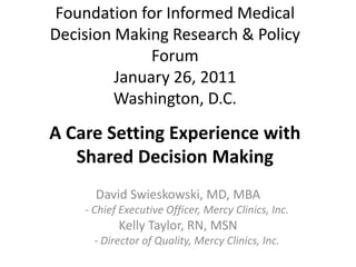 Foundation for Informed Medical Decision Making Research & Policy ForumJanuary 26, 2011Washington, D.C. A Care Setting Experience with Shared Decision Making  David Swieskowski, MD, MBA - Chief Executive Officer, Mercy Clinics, Inc. Kelly Taylor, RN, MSN - Director of Quality, Mercy Clinics, Inc. 