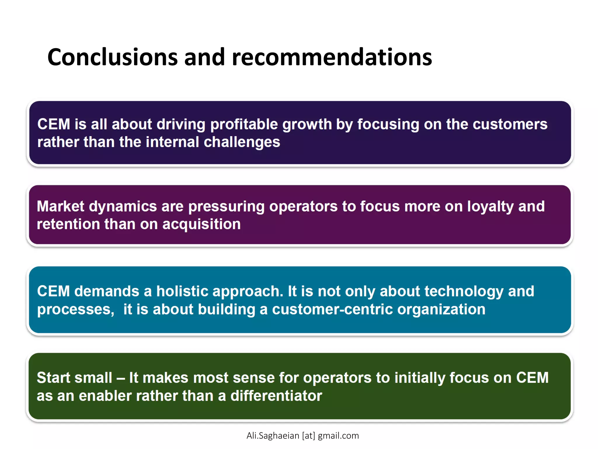 Conclusions and recommendations
CEM is all about driving profitable growth by focusing on the customers rather than the internal challenges
CEM demands a holistic approach. It is not only about technology and processes, it is about building a customer-centric organization
Start small – It makes most sense for operators to initially focus on CEM as an enabler rather than a differentiator
Ali.Saghaeian [at] gmail.com
 