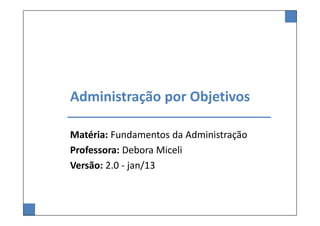 Administração por Objetivos
Matéria: Fundamentos da Administração
Professora: Debora Miceli
Versão: 2.0 - jan/13
 