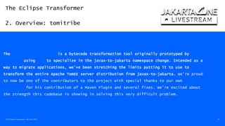 The Eclipse Transformer
2. Overview: tomitribe
The Eclipse Transformer / 08-Dec-2020 10
https://www.tomitribe.com/blog/jakarta-ee-9-milestone-and-apache-tomee-9-0-0-m1
The Eclipse Transformer is a bytecode transformation tool originally prototyped by BJ
Hargrave using BND to specialize in the javax-to-jakarta namespace change. Intended as a
way to migrate applications, we’ve been stretching the limits putting it to use to
transform the entire Apache TomEE server distribution from javax-to-jakarta. We’re proud
to now be one of the contributors to the project with special thanks to our own Jonathan
Gallimore for his contribution of a Maven Plugin and several fixes. We’re excited about
the strength this codebase is showing in solving this very difficult problem.
 