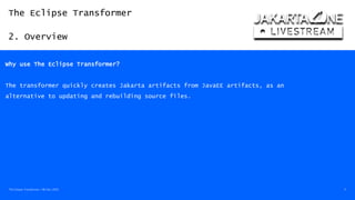 The Eclipse Transformer
2. Overview
The Eclipse Transformer / 08-Dec-2020 11
Why use The Eclipse Transformer?
The transformer quickly creates Jakarta artifacts from JavaEE artifacts, as an
alternative to updating and rebuilding source files.
 