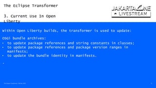The Eclipse Transformer
3. Current Use In Open
Liberty
The Eclipse Transformer / 08-Dec-2020 13
Within Open Liberty builds, the transformer is used to update:
OSGi bundle archives:
• to update package references and string constants in classes;
• to update package references and package version ranges in
manifests;
• to update the bundle identity in manifests.
.
 