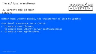 The Eclipse Transformer
3. Current Use In Open
Liberty
The Eclipse Transformer / 08-Dec-2020 14
Within Open Liberty builds, the transformer is used to update:
Functional Acceptance Tests (FATs):
• to update test classes;
• to update Open Liberty server configurations;
• to update test applications.
 